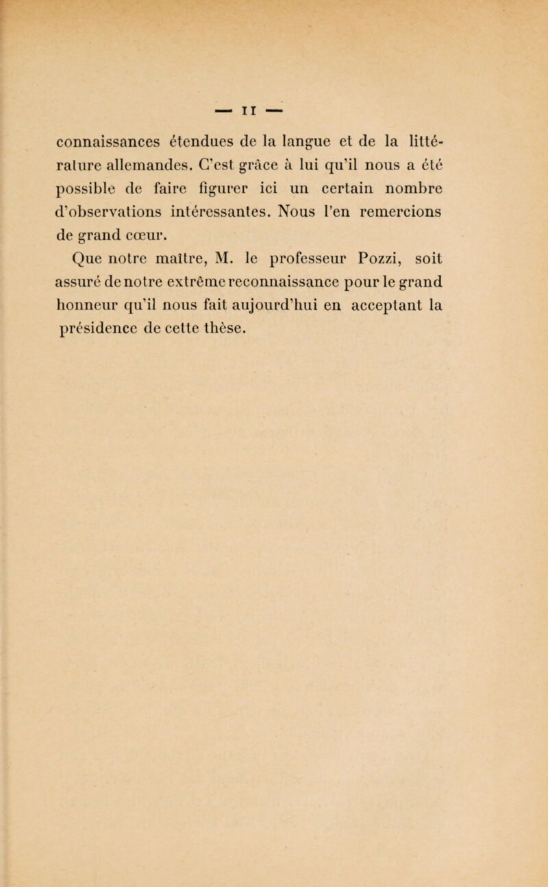 connaissances étendues de la langue et de la litté- ralure allemandes. C’est grâce à lui qu’il nous a été possible de faire figurer ici un certain nombre d’observations intéressantes. Nous l’en remercions de grand cœur. Que notre maître, M. le professeur Pozzi, soit assuré de notre extrême reconnaissance pour le grand honneur qu’il nous fait aujourd’hui en acceptant la présidence de cette thèse.