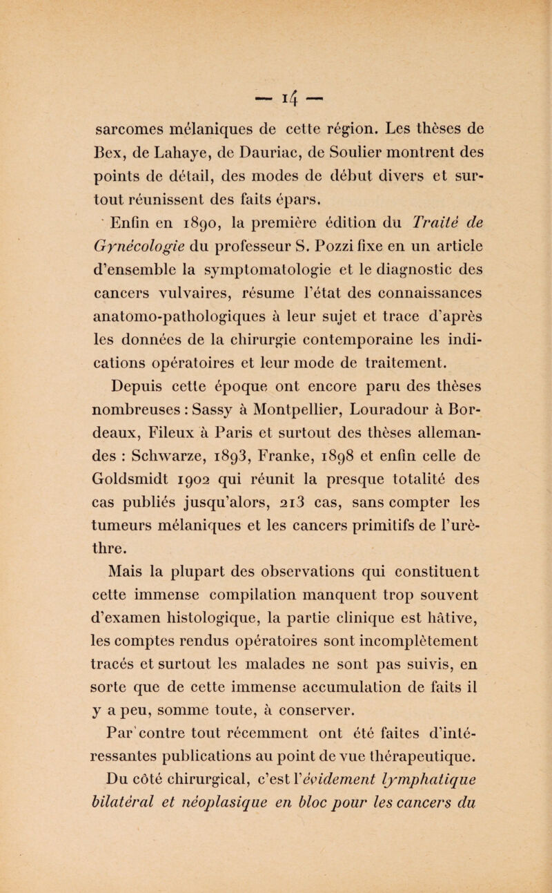 sarcomes mélaniques de cette région. Les thèses de Bex, de Lahaye, de Dauriac, de Soulier montrent des points de détail, des modes de début divers et sur¬ tout réunissent des faits épars. ' Enfin en 1890, la première édition du Traité de Gynécologie du professeur S. Pozzi fixe en un article d’ensemble la symptomatologie et le diagnostic des cancers vulvaires, résume l’état des connaissances anatomo-pathologiques à leur sujet et trace d’après les données de la chirurgie contemporaine les indi¬ cations opératoires et leur mode de traitement. Depuis cette époque ont encore paru des thèses nombreuses : Sassy à Montpellier, Louradour à Bor¬ deaux, Pileux à Paris et surtout des thèses alleman¬ des : Schwarze, 1898, Franke, 1898 et enfin celle de Goldsmidt 1902 qui réunit la presque totalité des cas publiés jusqu’alors, 2i3 cas, sans compter les tumeurs mélaniques et les cancers primitifs de l’urè¬ thre. Mais la plupart des observations qui constituent cette immense compilation manquent trop souvent d’examen histologique, la partie clinique est hâtive, les comptes rendus opératoires sont incomplètement tracés et surtout les malades ne sont pas suivis, en sorte que de cette immense accumulation de faits il y a peu, somme toute, à conserver. Par'contre tout récemment ont été faites d’inté¬ ressantes publications au point de vue thérapeutique. Du côté chirurgical, c’est Vé^ndement lymphatique bilatéral et néoplasique en bloc pour les cancers du