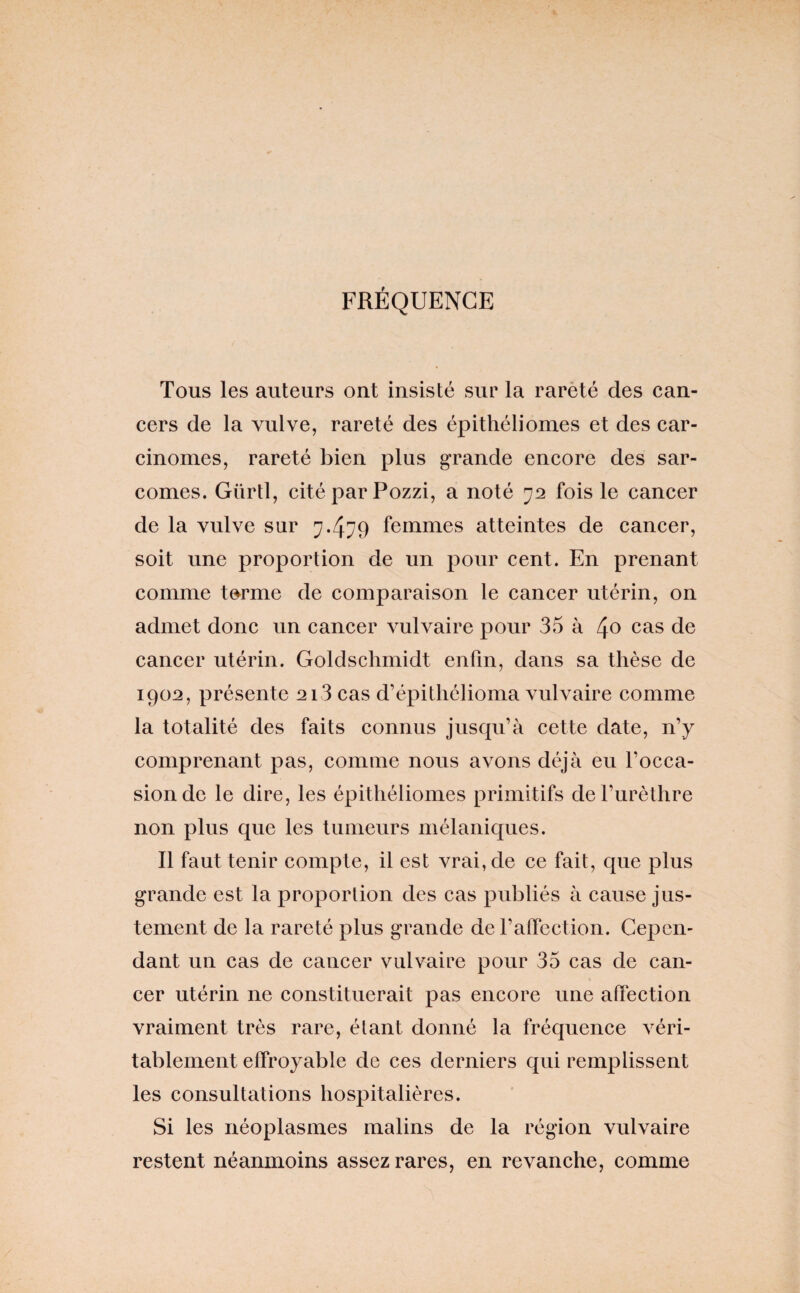 FRÉQUENCE Tous les auteurs ont insisté sur la rarèté des can¬ cers de la vulve, rareté des épithéliomes et des car¬ cinomes, rareté bien plus grande encore des sar¬ comes. Gürtl, cité par Pozzi, a noté 72 fois le cancer de la vulve sur 7.479 femmes atteintes de cancer, soit une proportion de un pour cent. En prenant comme t^rme de comparaison le cancer utérin, on admet donc un cancer vulvaire pour 35 à 4c> cas de cancer utérin. Goldschmidt enfin, dans sa thèse de 1902, présente 2i3 cas d’épitliélioma vulvaire comme la totalité des faits connus jusqu’à cette date, n’y comprenant pas, comme nous avons déjà eu l’occa¬ sion de le dire, les épithéliomes primitifs de l’urèthre non plus que les tumeurs mélaniques. Il faut tenir compte, il est vrai, de ce fait, que plus grande est la proportion des cas publiés à cause jus¬ tement de la rareté plus grande de raffcction. Cepen¬ dant un cas de cancer vulvaire pour 35 cas de can¬ cer utérin ne constituerait pas encore une affection vraiment très rare, étant donné la fréquence véri¬ tablement effroyable de ces derniers qui remplissent les consultations hospitalières. Si les néoplasmes malins de la région vulvaire restent néanmoins assez rares, en revanche, comme