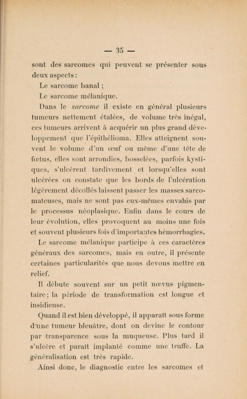 sont des sarcomes qui peuvent se présenter sous deux aspects : Le sarcome banal ; Le sarcome mélanique. Dans le sarcome il existe en général plusieurs tumeurs nettement étalées, de volume très inégal, ces tumeurs arrivent à acquérir un plus grand déve¬ loppement que répitliélioma. Elles atteignent sou¬ vent le volume d’un œuf ou même d’une tête de feetus, elles sont arrondies, bosselées, parfois kysti¬ ques, s’ulcèrent tardivement et lorsqu’elles sont ulcérées on constate que les bords de rulcération légèrement décollés laissent passer les masses sarco¬ mateuses, mais ne sont pas eux-mêmes envahis par le processus néoplasique. Enfin dans le cours de leur évolution, elles provoquent au moins une fois et souvent plusieurs fois d'importantes hémorrhagies. Le sarcome mélanique participe à ces caractères généraux des sarcomes, mais en outre, il présente certaines particularités que nous devons mettre en relief. Il débute souvent sur un petit nœvus pigmen¬ taire ; la période de transformation est longue et insidieuse. Quand il est bien développé, il apparaît sous forme dmne tumeur bleuâtre, dont on devine le contour par -transparence sous la muqueuse. Plus tard il s’ulcère et paraît implanté comme une trulïe. La généralisation est très rapide. Ainsi donc, le diagnostic entre les sarcomes et