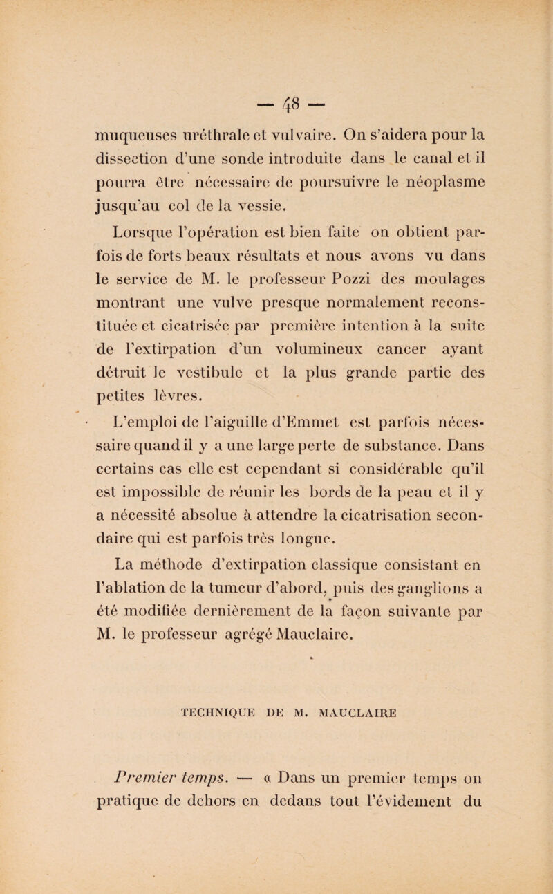 muqueuses uréthrale et vulvaire. On s’aidera pour la dissection d’une sonde introduite dans le canal et il pourra être nécessaire de poursuivre le néoplasme jusqu’au col de la vessie. Lorsque l’opération est bien faite on obtient par¬ fois de forts beaux résultats et nous avons vu dans le service de M. le professeur Pozzi des moulages montrant une vulve presque normalement recons¬ tituée et cicatrisée par première intention à la suite de l’extirpation d’un volumineux cancer ayant détruit le vestibule et la plus grande partie des petites lèvres. L’emploi de l’aiguille d’Emniet est parfois néces¬ saire quand il y a une large perte de substance. Dans certains cas elle est cependant si considérable qu’il est impossible de réunir les bords de la peau et il y a nécessité absolue à attendre la cicatrisation secon¬ daire qui est parfois très longue. La méthode d’extirpation classique consistant en l’ablation de la tumeur d’abord, puis des ganglions a » été modifiée dernièrement de la façon suivante par M. le professeur agrégé Mauclaire. TECHNIQUE DE M. MAUCLAIRE Premier temps. — (( Dans un premier temps on pratic[ue de dehors en dedans tout l’évidement du