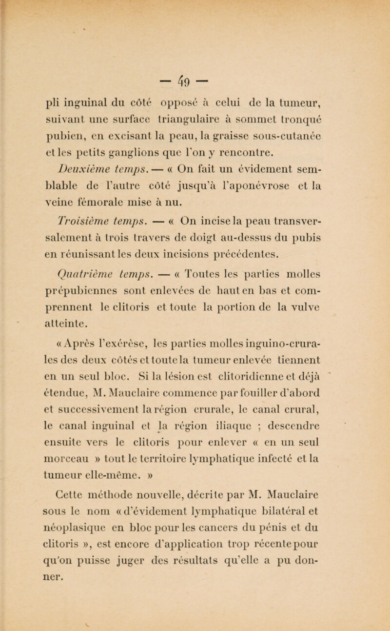 pli ing'uinal du côté opposé à celui de la tumeur, suivant une surface triangulaire à sommet tronqué pubien, en excisant la peau, la graisse sous-cutanée et les petits ganglions que Ton y rencontre. Deuxième temps,— « On fait un évidement sem¬ blable de l’autre côté jusqu’à Taponévrose et la veine fémorale mise à nu. Troisième temps, — « On incise la peau transver¬ salement à trois travers de doigt au-dessus du pubis en réunissant les deux incisions précédentes. Quatrième temps, — (( Toutes les parties molles prépubiennes sont enlevées de liant en bas et com¬ prennent le clitoris et toute la portion de la vulve atteinte. «Après l’exérèse, les parties mollesinguino-crura- les des deux côtés et toute la tumeur enlevée tiennent en un seul bloc. Si la lésion est clitoridienne et déjà étendue, M. Mauclaire commence par fouiller d’abord et successivement la région crurale, le canal crural, le canal inguinal et la région iliaque ; descendre ensuite vers le clitoris pour enlever « en un seul morceau » tout le territoire lymphatique infecté et la tumeur elle-même. » Cette méthode nouvelle, décrite par M. Mauclaire sous le nom « d’évidement lymphatique bilatéral et néoplasique en bloc pour les cancers du pénis et du clitoris », est encore d’application trop récente pour qu'on puisse juger des résultats qu’elle a pu don¬ ner.