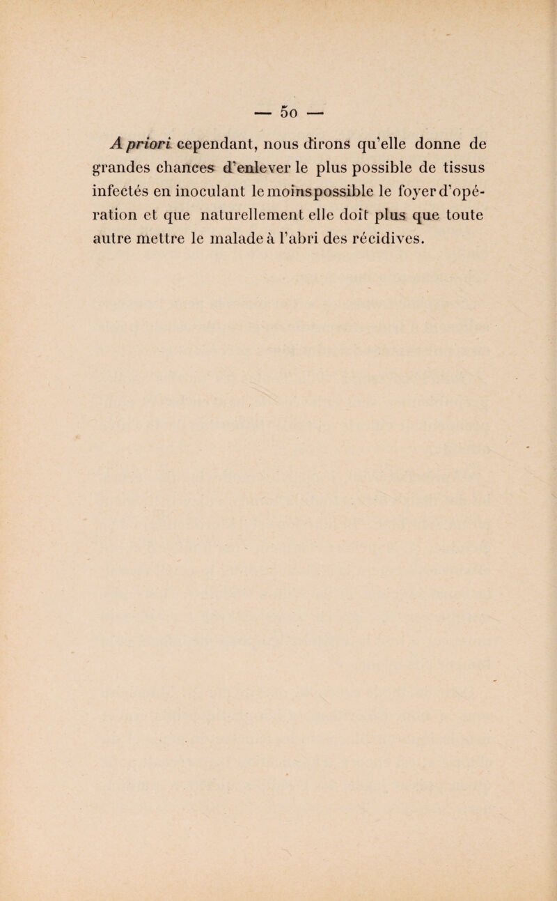 A priori cependant, nous dirons qu’elle donne de grandes ehances d’enlever le plus possible de tissus infectés en inoculant le moinspossible le foyer d’opé¬ ration et que naturellement elle doit plus que toute autre mettre le malade à l’abri des récidives.
