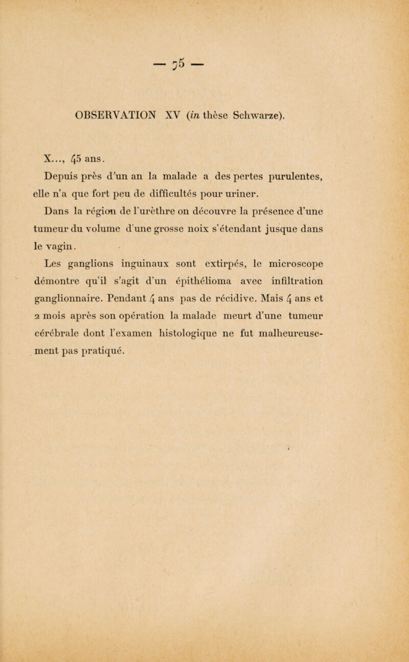 X..., 45 ans. Depuis près d'un an la malade a des pertes purulentes, elle n’a que fort peu de difficultés pour uriner. Dans la région de l’urèthre on découvre la présence d’une tumeur du volume d’une grosse noix s’étendant jusque dans le vagin. Les ganglions inguinaux sont extirpés, le microscope démontre qu’il s'agit d’un épithélioma avec infiltration ganglionnaire. Pendant 4 ans pas de récidive. Mais 4 ans et 2 mois après son opération la malade meurt d’une tumeur cérébrale dont l’examen histologique ne fut malheureuse¬ ment pas pratiqué.