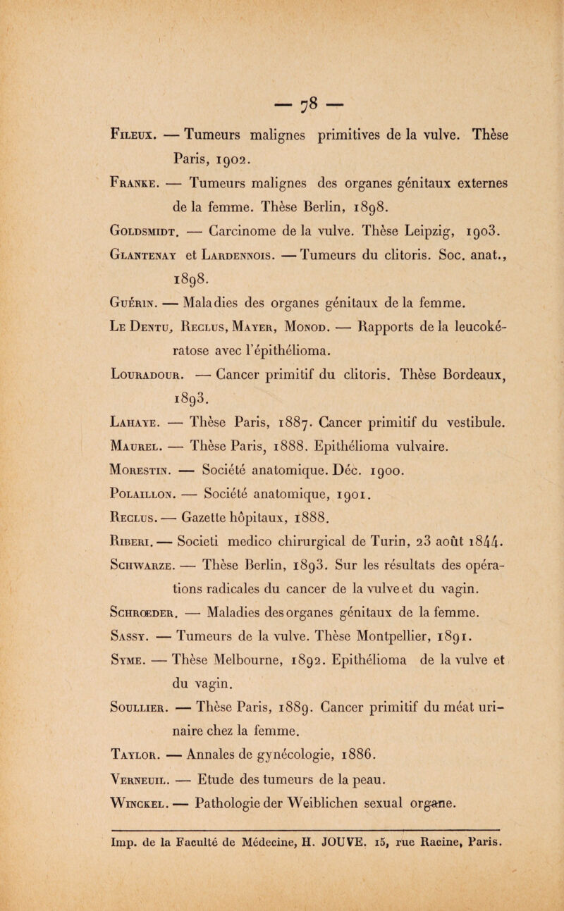 — 78 — Fileux. — Tumeurs malignes primitives de la vulve. Thèse Paris, 1902. Franke. — Tumeurs malignes des organes génitaux externes de la femme. Thèse Berlin, 1898. Goldsmidt. — Carcinome de la vulve. Thèse Leipzig, 1903. Glantenay et Lardennois. —Tumeurs du clitoris. Soc. anat., 1898. Guérin. — Maladies des organes génitaux delà femme. Le Dentu, Reclus, Mayer, Monod. — Rapports de la leucoké- ratose avec l’épithélioma. Louradour. — Cancer primitif du clitoris. Thèse Bordeaux, 1893. Lahaye. — Thèse Paris, 1887. Cancer primitif du vestibule. Maurel. — Thèse Paris, 1888. Epithélioma vulvaire. Morestin. — Société anatomique. Déc. 1900. PoLAiLLON. — Société anatomique, 1901. Reclus.— Gazette hôpitaux, 1888. Riberi.— Societi medico chirurgical de Turin, 23 août i844* ScHWARZE. — Thèse Berlin, 1893. Sur les résultats des opéra¬ tions radicales du cancer de la vulve et du vagin. ScHROEDER. — Maladies des organes génitaux de la femme. Sassy. — Tumeurs de la vulve. Thèse Montpellier, 1891. Syme. — Thèse Melbourne, 1892. Epithélioma de la vulve et du vagin. SouLLiER. —Thèse Paris, 1889. Cancer primitif du méat uri¬ naire chez la femme. Taylor. — Annales de gynécologie, 1886. Verneuil. — Etude des tumeurs de la peau. Winckel.— Pathologie der Weiblichen sexual organe. lmp. de la Faculté de Médecine, H. JOUVE. i5, rue Racine, Paris.