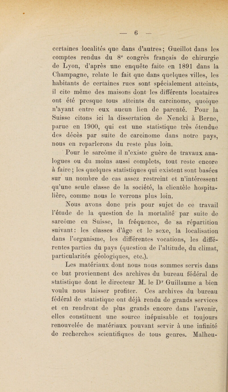 certaines localités que dans d’autres ; Gueillot dans les comptes rendus du 8e congrès français de chirurgie de Lyon, d’après une enquête faite en 1891 dans la Champagne, relate le fait que dans quelques villes, les habitants de certaines rues sont spécialement atteints, il cite même des maisons dont les différents locataires ont été presque tous atteints du carcinome, quoique n’ayant entre eux aucun lien de parenté. Pour la Suisse citons ici la dissertation de Nencki à Berne, parue en 1900, qui est une statistique très étendue des décès par suite de carcinome dans notre pays, nous en reparlerons du reste plus loin. Pour le sarcome il n’existe guère de travaux ana¬ logues ou du moins aussi complets, tout reste encore à faire ; les quelques statistiques qui existent sont basées sur un nombre de cas assez restreint et n’intéressent qu’une seule classe de la société, la clientèle hospita¬ lière, comme nous le verrons plus loin. Nous avons donc pris pour sujet de ce travail l’étude de la question de la mortalité par suite de sarcome en Suisse, la fréquence, de sa répartition suivant: les classes d’âge et le sexe, la localisation dans l’organisme, les différentes vocations, les diffé¬ rentes parties du pays (question de l’altitude, du climat, particularités géologiques, etc.). Les matériaux dont nous nous sommes servis dans ce but proviennent des archives du bureau fédéral de statistique dont le directeur M. le Dr Guillaume a bien voulu nous laisser profiter. Ces archives du bureau fédéral de statistique ont déjà rendu de grands services et en rendront de plus grands encore dans l’avenir, elles constituent une source inépuisable et toujours renouvelée de matériaux pouvant servir à une infinité de recherches scientifiques de tous genres. Malheu-