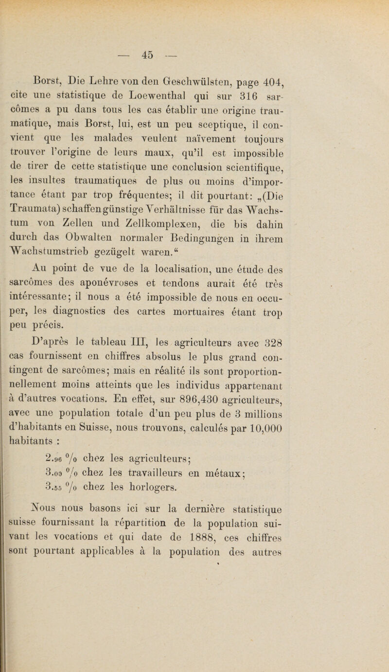 Borst, Die Lehre von den Geschwülsten, page 404, cite une statistique de Loewenthal qui sur 316 sar¬ comes a pu dans tous les cas établir une origine trau¬ matique, mais Borst, lui, est un peu sceptique, il con¬ vient que les malades veulent naïvement toujours trouver l’origine de leurs maux, qu’il est impossible de tirer de cette statistique une conclusion scientifique, les insultes traumatiques de plus ou moins d’impor¬ tance étant par trop fréquentes; il dit pourtant: „(Die Traumata) schaffengünstige Verliâltnisse für das Wachs- tum von Zellen und Zellkomplexen, die bis dahin durcb das Obwalten normaler Bedingungen in ihrem Wachstumstrieb gezügelt waren.w Au point de vue de la localisation, une étude des sarcomes des aponévroses et tendons aurait été très intéressante; il nous a été impossible de nous en occu¬ per, les diagnostics des cartes mortuaires étant trop peu précis. D’après le tableau III, les agriculteurs avec 328 cas fournissent en chiffres absolus le plus grand con¬ tingent de sarcomes; mais en réalité ils sont proportion¬ nellement moins atteints que les individus appartenant à d’autres vocations. En effet, sur 896,430 agriculteurs, avec une population totale d’un peu plus de 3 millions d’habitants en Suisse, nous trouvons, calculés par 10,000 habitants : 2.96 % chez les agriculteurs; 3.oo % chez les travailleurs en métaux; 3.55 °/o chez les horlogers. Xous nous basons ici sur la dernière statistique suisse fournissant la répartition de la population sui¬ vant les vocations et qui date de 1888, ces chiffres sont pourtant applicables à la population des autres