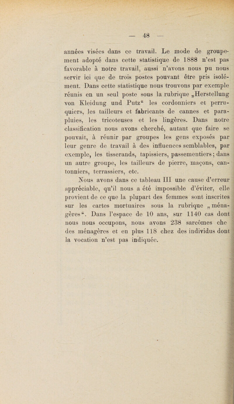 années visées dans ce travail. Le mode de groupe¬ ment adopté dans cette statistique de 1888 n’est pas favorable à notre travail, aussi n’avons nous pu nous servir ici que de trois postes pouvant être pris isolé¬ ment. Dans cette statistique nous trouvons par exemple réunis en un seul poste sous la rubrique „Herstellung von Kleidung und Putz“ les cordonniers et perru¬ quiers, les tailleurs et fabricants de cannes et para¬ pluies, les tricoteuses et les lingères. Dans notre classification nous avons cherché, autant que faire se pouvait, à réunir par groupes les gens exposés par leur genre de travail à des influences semblables, par exemple, les tisserands, tapissiers, passementiers ; dans un autre groupe, les tailleurs de pierre, maçons, can¬ tonniers, terrassiers, etc. Nous avons dans ce tableau III une cause d’erreur appréciable, qu’il nous a été impossible d’éviter, elle provient de ce que la plupart des femmes sont inscrites sur les cartes mortuaires sous la rubrique ,, ména¬ gères “. Dans l’espace de 10 ans, sur 1140 cas dont nous nous occupons, nous avons 238 sarcomes che des ménagères et en plus 118 chez des individus dont la vocation n’est pas indiquée.