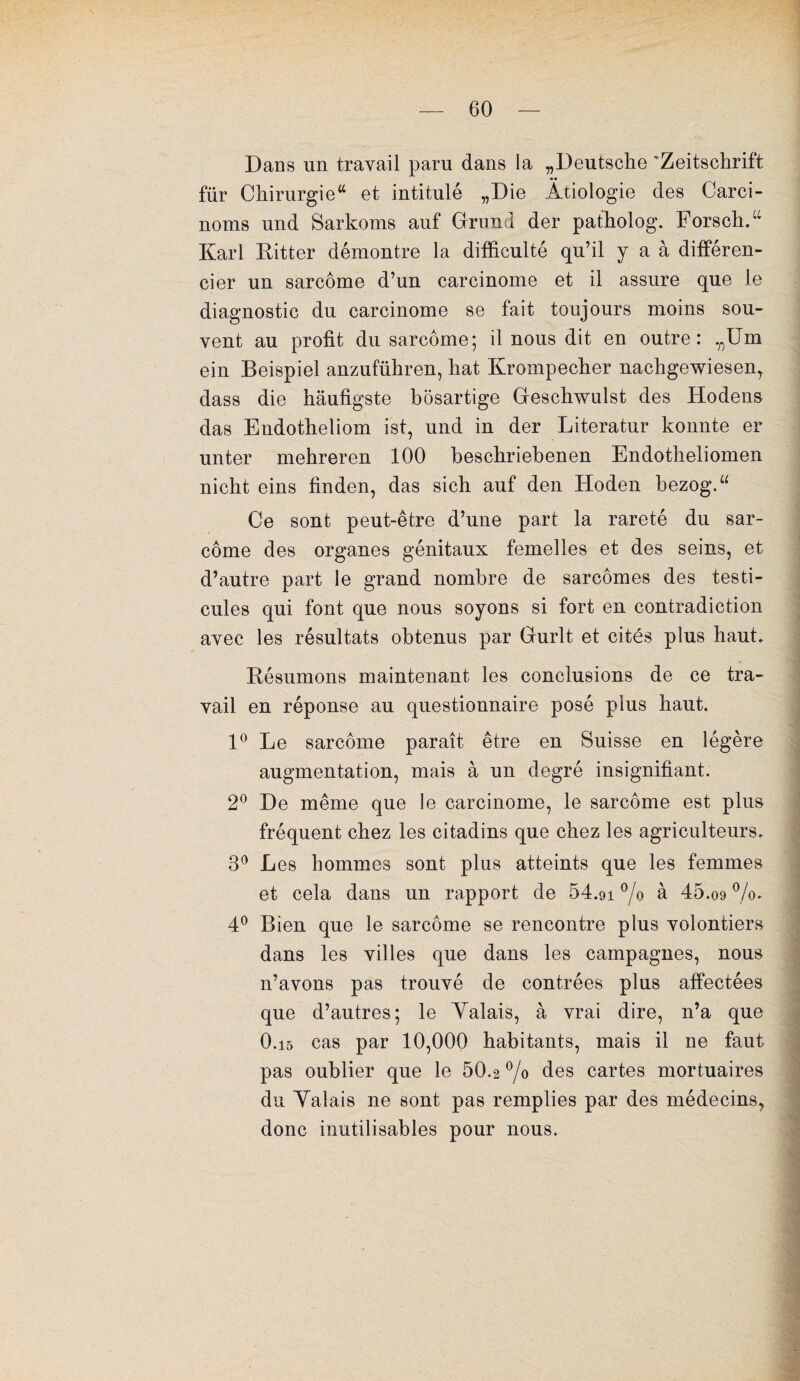 Dans un travail paru dans la „Deutsche Zeitschrift für Chirurgie“ et intitulé „Die Âtiologie des Carci- noms und Sarkoms auf Grand der patholog. ForschY Karl Ritter démontre la difficulté qu’il y a à différen¬ cier un sarcome d’un carcinome et il assure que le diagnostic du carcinome se fait toujours moins sou¬ vent au profit du sarcome; il nous dit en outre: „Um ein Beispiel anzuführen, hat Krompecher nachgewiesen, dass die haufigste bôsartige Geschwulst des Hodens das Endotheliom ist, und in der Literatur konnte er unter mehreren 100 beschriebenen Endotheliomen nicht eins finden, das sich auf den Hoden bezogY Ce sont peut-être d’une part la rareté du sar¬ come des organes génitaux femelles et des seins, et d’autre part le grand nombre de sarcomes des testi¬ cules qui font que nous soyons si fort en contradiction avec les résultats obtenus par Gurlt et cités plus haut. Résumons maintenant les conclusions de ce tra- vail en réponse au questionnaire posé plus haut. 1° Le sarcome paraît être en Suisse en légère augmentation, mais à un degré insignifiant. 2° De même que le carcinome, le sarcome est plus fréquent chez les citadins que chez les agriculteurs. 3° Les hommes sont plus atteints que les femmes et cela dans un rapport de 54.91 °/o à 45.09 %. 4° Bien que le sarcome se rencontre plus volontiers dans les villes que dans les campagnes, nous n’avons pas trouvé de contrées plus affectées que d’autres; le Yalais, à vrai dire, n’a que 0.i5 cas par 10,000 habitants, mais il ne faut pas oublier que le 50.2 % des cartes mortuaires du Yalais ne sont pas remplies par des médecins, donc inutilisables pour nous.