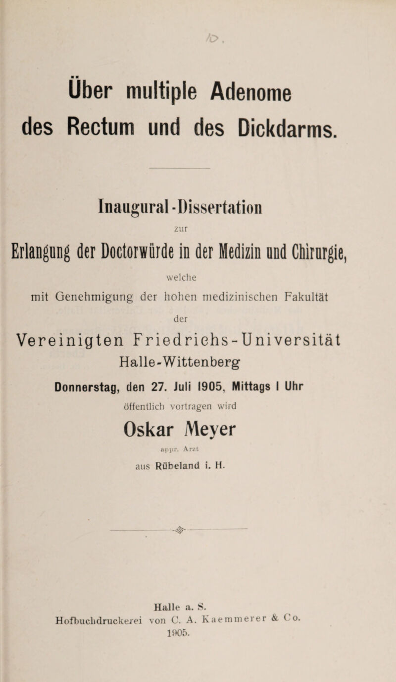 Uber multiple Adenome des Rectum und des Dickdarms. Inaugural - Dissertation zur Erlangung der Doctorwiirde in der Medizin und Chirurgie, welche mit Genehmigung der hohen medizinischen Fakultät der Vereinigten Friedrichs -Universität Halle-Wittenberg Donnerstag, den 27. Juli 1905, Mittags I Uhr öffentlich vortragen wird Oskar Meyer appr. Arzt aus Rübeland i. H. Halle a. S. Hofbuclidruckerei von C. A. Kaemmerer & C o. 1905.