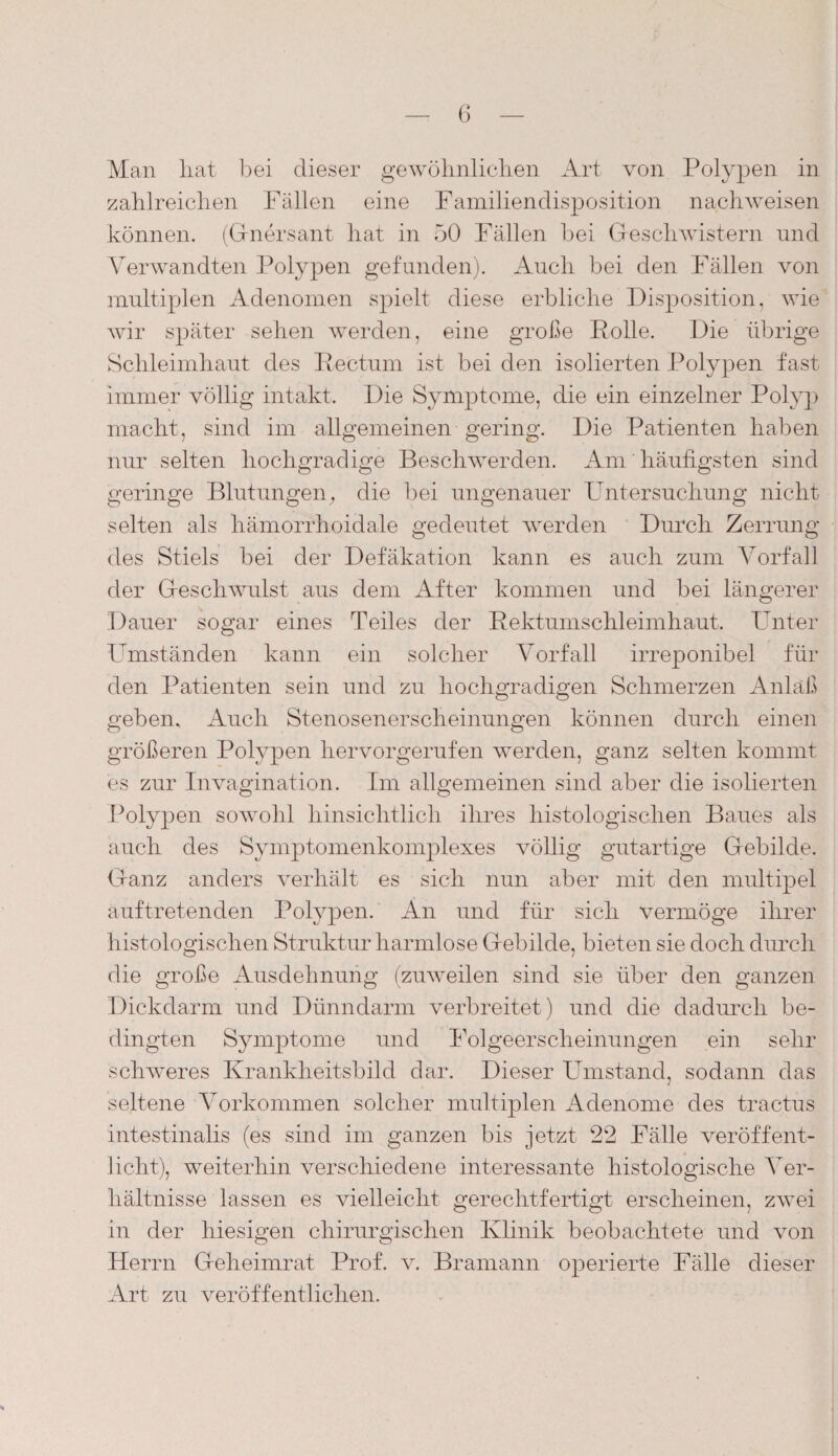 Man hat bei dieser gewöhnlichen Art von Polypen in zahlreichen Fällen eine Familiendisposition nachweisen können. (Gnersant hat in 50 Fällen bei Geschwistern und Verwandten Polypen gefunden). Auch bei den Fällen von multiplen Adenomen spielt diese erbliche Disposition, wie wir später sehen werden, eine große Rolle. Die übrige Schleimhaut des Rectum ist bei den isolierten Polypen fast immer völlig intakt. Die Symptome, die ein einzelner Polyp macht, sind im allgemeinen gering. Die Patienten haben nur selten hochgradige Beschwerden. Am häufigsten sind geringe Blutungen, die bei ungenauer Untersuchung nicht selten als liämorrhoidale gedeutet werden Durch Zerrung des Stiels bei der Defäkation kann es auch zum Vorfall der Geschwulst aus dem After kommen und bei längerer Dauer sogar eines Teiles der Rektumschleimhaut. Unter Umständen kann ein solcher Vorfall irreponibel für den Patienten sein und zu hochgradigen Schmerzen Anlaß geben. Auch Stenosenerscheinungen können durch einen größeren Polypen hervorgerufen werden, ganz selten kommt es zur Invagination. Im allgemeinen sind aber die isolierten Polypen sowohl hinsichtlich ihres histologischen Baues als auch des Symptomenkomplexes völlig gutartige Gebilde. Ganz anders verhält es sich nun aber mit den multipel auftretenden Polypen. An und für sich vermöge ihrer histologischen Struktur harmlose Gebilde, bieten sie doch durch die große Ausdehnung (zuweilen sind sie über den ganzen Dickdarm und Dünndarm verbreitet) und die dadurch be¬ dingten Symptome und Folgeerscheinungen ein sehr schweres Krankheitsbild dar. Dieser Umstand, sodann das seltene Vorkommen solcher multiplen Adenome des tractus intestinalis (es sind im ganzen bis jetzt- 22 Fälle veröffent¬ licht), weiterhin verschiedene interessante histologische Ver¬ hältnisse lassen es vielleicht gerechtfertigt erscheinen, zwei in der hiesigen chirurgischen Klinik beobachtete und von Herrn Geheimrat Prof. v. Bramann operierte Fälle dieser Art zu veröffentlichen.