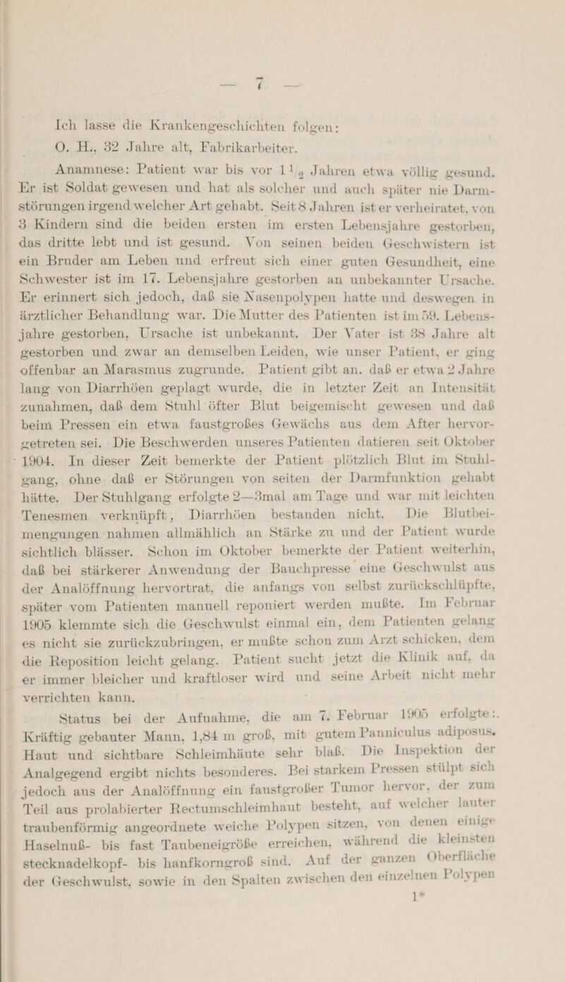 Ich lasse die Krankengeschichten folgen- <w? C' * O. H., 32 Jahre alt, Fabrikarbeiter. Anamnese: Patient war bis vor 11 2 Jahren etwa völlig gesund. Er ist Soldat gewesen und hat als solcher und auch später nie Dann- störangen irgend welcher Art gehabt. Seit <8 ,1 ähren ist er verheiratet, von 3 Kindern sind die beiden ersten im ersten Lebensjahre gestorben, das dritte lebt und ist gesund. Von seinen beiden Geschwistern ist ein Bruder am Leben und erfreut sich einer guten Gesundheit, eine Schwester ist im 17. Lebensjahre gestorben an unbekannter Ursache. Er erinnert sich jedoch, daß sie Xasenpolypen hatte und deswegen in ärztlicher Behandlung war. Die Mutter des Patienten ist im 53. Lebens¬ jahre gestorben, Ursache ist unbekannt. Der Vater ist 38 Jahre alt gestorben und zwar an demselben Leiden, wie unser Patient, er ging offenbar an Marasmus zugrunde. Patient gibt an. daß er etwa 2 Jahre lang von Diarrhöen geplagt wurde, die in letzter Zeit an Intensität Zunahmen, daß dem Stuhl öfter Blut beigemischt gewesen und daß beim Pressen ein etwa faustgroßes Gewächs aus dem After hervor¬ getreten sei. Die Beschwerden unseres Patienten datieren seit Oktober 1904. In dieser Zeit bemerkte der Patient plötzlich Blut im Stuhl¬ gang, ohne daß er Störungen von seiten der Darmfunktion gehabt hätte. Der Stuhlgang erfolgte 2—3mal am Tage und war mit leichten Tenesmen verknüpft, Diarrhöen bestanden nicht. Die Blutbei¬ mengungen nahmen allmählich an Stärke zu und der Patient wurde sichtlich blässer. Schon im Oktober bemerkte der Patient weiterhin, daß bei stärkerer Anwendung der Bauchpresse eine Geschwulst aus der Analöffnung hervortrat, die anfangs von selbst zuriickschlüplte, später vom Patienten manuell reponiert werden mußte. Im l cbruai 1905 klemmte sich die Geschwulst einmal ein, dem Patienten getane; es nicht sie zurückzubringen, er mußte schon zum Arzt schicken, dem die Reposition leicht gelang. Patient sucht jetzt die Klinik ani. da er immer bleicher und kraftloser wird und seine Arbeit nicht na hi verrichten kann. Status bei der Aufnahme, die am 7. lebraar P.HK) eifolgte.. Kräftig gebauter Mann, 1,84 m groß, mit gutem Pannicnlus adipo>u>. Haut und sichtbare Schleimhäute sehr blaß. Die Inspektion der Analgegend ergibt nichts besonderes. Bei starkem Pressen stülpt si< h jedoch aus der Analöffnung ein faustgroßer Junior henoi, dt i zum Teil aus prolabierter Rectumschleimhaut besteht, aut wcßlni laut»! traubenförmig angeordnete weiche Polypen sitzen, von dent n tinu» Haselnuß- bis fast Taubeneigröße erreichen, während die kleinsten Stecknadelkopf- bis lianfkonigroß sind. Aut der ganzen Obmiköht der Geschwulst, sowie in den Spalten zwischen den einz< Int n I •> p* n 1*