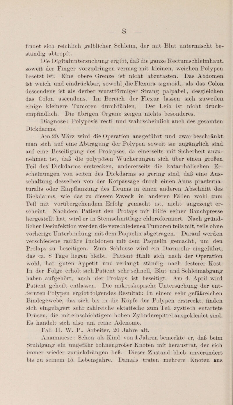 findet sich reichlich gelblicher Schleim, der mit Blut untermischt be¬ ständig abtropft. Die Digitaluntersuchung ergibt, daß die ganze BectumschleimhauL soweit der Finger vorzudringen vermag mit kleinen, weichen Polypen besetzt ist. Eine obere Grenze ist nicht abzutasten. Das Abdomen ist weich und eindrückbar, sowohl die Flexura sigmoid., als das Colon descendens ist als derber wurstförmiger Strang palpabel, desgleichen das Colon ascendens. Im Bereich der Flexur lassen sich zuweilen einige kleinere Tumoren durchfühlen. Der Leib ist nicht druck¬ empfindlich. Die übrigen Organe zeigen nichts besonderes. Diagnose: Polyposis recti und wahrscheinlich auch des gesamten Dickdarms. Am 20. März wird die Operation ausgeführt und zwar beschränkt man sich auf eine Abtragung der Polypen soweit sie zugänglich sind auf eine Beseitigung des Prolapses, da einerseits mit Sicherheit anzu¬ nehmen ist,, daß die polypösen Wucherungen sich über einen großen Teil des Dickdarms erstrecken, andererseits die katarrhalischen Er¬ scheinungen von seiten des Dickdarms so gering sind, daß eine Aus¬ schaltung desselben von der Kotpassage durch einen Anus praeterna¬ turalis oder Einpflanzung des Ileums in einen anderen Abschnitt des Dickdarms, wie das zu diesem Zweck in anderen Fällen wohl zum Teil mit vorübergehendem Erfolg gemacht ist, nicht angezeigt er¬ scheint. Nachdem Patient den Prolaps mit Hilfe seiner Bauchpresse hergestellt hat, wird er in Steinschnittlage chloroformiert. Nach gründ¬ licher Desinfektion werden die verschiedenea Tumoren teils mit, teils ohne vorherige Unterbindung mit dem Paquelin abgetragen. Darauf werden verschiedene radiäre Incisionen mit dem Paquelin gemacht, um den Prolaps zu beseitigen. Zum Schlüsse wird ein Darmrolir eingeführt, das ca. 8 Tage liegen bleibt. Patient fühlt sich nach der Operation wohl, hat guten Appetit und verlangt ständig nach festerer Kost. In der Folge erholt sich Patient sehr schnell, Blut und Schleimabgang¬ haben aufgehört, auch der Prolaps ist beseitigt. Am 4. April wird Patient geheilt entlassen. Die mikroskopische Untersuchung der ent- .fernten Polypen ergibt folgendes Pesultat: In einem sehr gefäßreichen Bindegewebe, das sich bis in die Köpfe der Polypen erstreckt, finden sich eingelagert sehr zahlreiche ektatische zum Teil zystisch entartete Drüsen, die mit einschichtigem hohen Zylinderepittel ausgekleidet sind. Es handelt sich also um reine Adenome. Fall II. W. P., Arbeiter, 20 Jahre alt. Anamnaese: Schon als Kind von 4 Jahren bemerkte er, daß beim Stuhlgang ein ungefähr bohnengroßer Knoten mit heraustrat, der sich immer wieder zurückdrängen ließ. Dieser Zustand blieb unverändert bis zu seinem 15. Lebensjahre. Damals traten mehrere Knoten aus