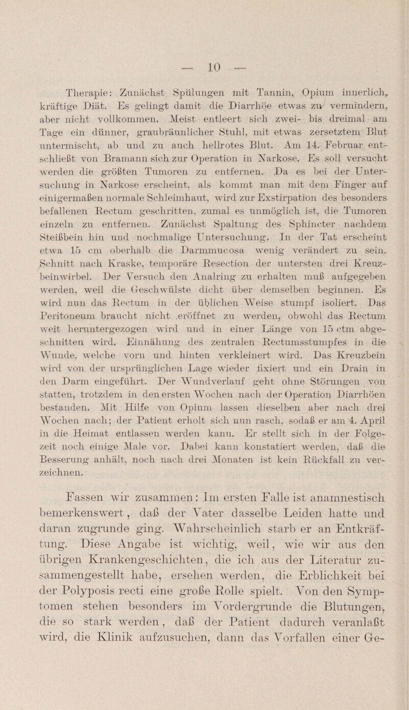 Therapie: Zunächst Spülungen mit Tannin, Opium innerlich, kräftige Diät. Es gelingt damit die Diarrhöe etwas zu/ vermindern, aber nicht vollkommen. Meist entleert sich zwei- bis dreimal am Tage ein dünner, graubräunlicher Stuhl, mit etwas zersetztem Blut untermischt, ab und zu auch hellrotes Blut. Am 14. Februar ent¬ schließt von Bramann sich zur Operation in Narkose. Es soll versucht werden die größten Tumoren zu entfernen. Da es bei der Unter¬ suchung in Narkose erscheint, als kommt man mit dem Finger auf einigermaßen normale Schleimhaut, wird zur Exstirpation des besonders befallenen Rectum geschritten, zumal es unmöglich ist, die Tumoren einzeln zu entfernen. Zunächst Spaltung des Sphincter nachdem Steißbein hin und nochmalige Untersuchung. In der Tat erscheint etwa 15 cm oberhalb die Darmmucosa wenig verändert zu sein. Schnitt nach Kraske, temporäre Resection der untersten drei Kreuz¬ beinwirbel. Der 'dersuch den Analring zu erhalten muß aufgegeben werden, weil die Geschwülste dicht über demselben beginnen. Es wird nun das Rectum in der üblichen Weise stumpf isoliert. Das Peritoneum braucht nicht eröffnet zu werden, obwohl das Rectum weit heruntergezogen wird und in einer Länge von 15 ctm abge¬ schnitten wird. Einnähung des zentralen Rectumsstumpfes in die Wunde, welche vorn und hinten verkleinert wird. Das Kreuzbein, wird von der ursprünglichen Lage wieder fixiert und ein Drain in den Darm eingeführt. Der Wund verlauf geht ohne Störungen von statten, trotzdem in den ersten Wochen nach der Operation Diarrhöen bestanden. Mit Hilfe von Opium lassen dieselben aber nach drei Wochen nach; der Patient erholt sich nun rasch, sodaß er am 4. April in die Heimat entlassen werden kann. Er stellt sich in der Folge¬ zeit noch einige Male vor. Dabei kann konstatiert werden, daß die Besserung anhält, noch nach drei Monaten ist kein Rückfall zu ver¬ zeichnen. Fassen wir zusammen: Im ersten Falle ist anamnestisch bemerkenswert, daß der Vater dasselbe leiden liatte und daran zugrunde ging. Wahrscheinlich starb er an Entkräf¬ tung. Diese Angabe ist wichtig, weil, wie wir aus den übrigen Krankengeschichten, die ich aus der Literatur zu¬ sammengestellt habe, ersehen werden, die Erblichkeit bei der Polyposis recti eine große Rolle spielt. Von den Symp¬ tomen stehen besonders im Vordergründe die Blutungen, die so stark werden, daß der Patient dadurch veranlaßt wird, die Klinik aufzusuchen, dann das Vorfällen einer Ge-