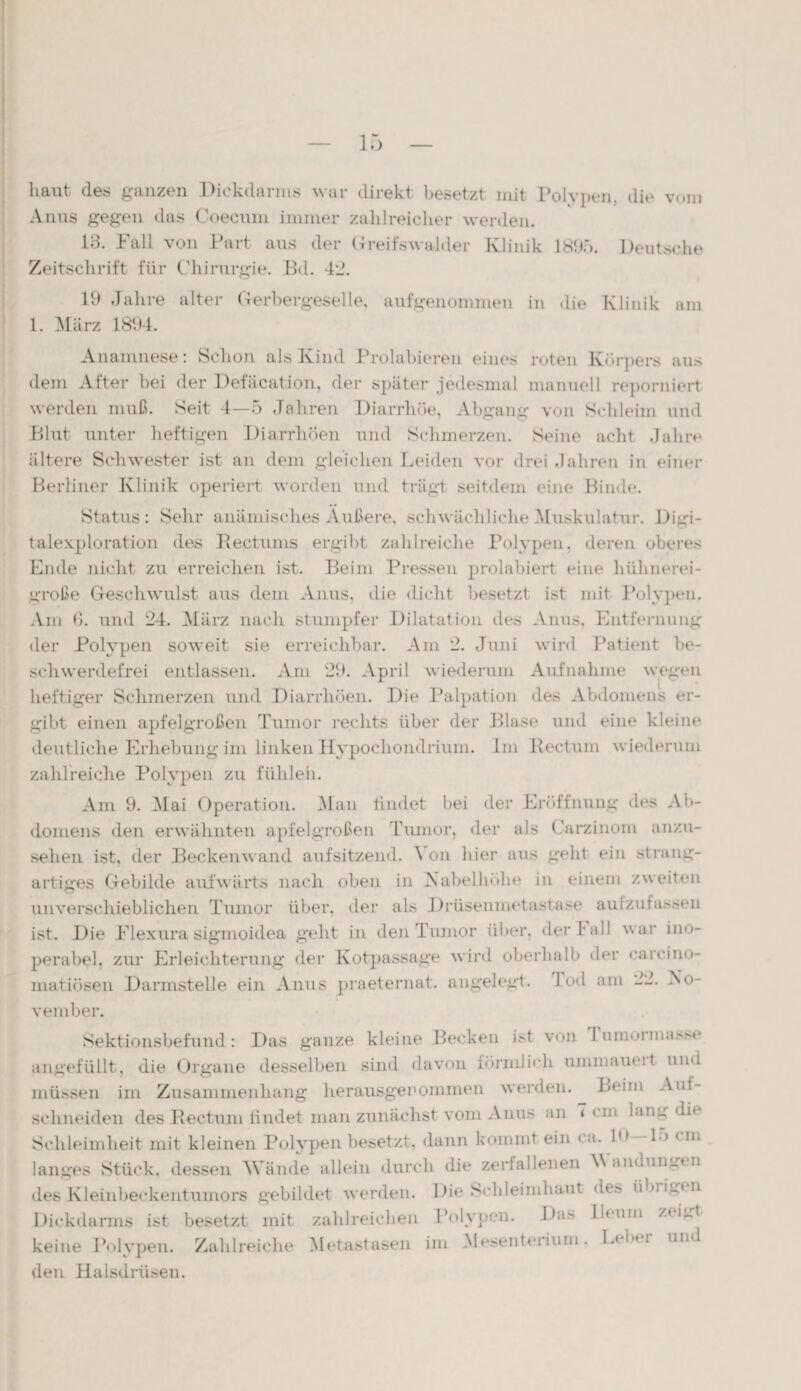 Anus gegen das Coecum immer zahlreicher werden. 13. Fall von Part aus der Greifswalder Klinik 1805. Deutsche Zeitschrift für Chirurgie. Bd. 42. 19 Jahre alter Gerbergeselle, aufgenommen in die Klinik am 1. März 1894. Anamnese: Schon als Kind Prohibieren eines roten Körpers aus dem After bei der Defäcation, der später jedesmal manuell reporniert werden muß. Seit 4—5 Jahren Diarrhöe, Abgang von Schleim und Blut unter heftigen Diarrhöen und Schmerzen. Seine acht Jahre ältere Schwester ist an dein gleichen Leiden vor drei Jahren in einer Berliner Klinik operiert worden und trägt seitdem eine Binde. Status: Sehr anämisches Außere, schwächliche Muskulatur. Digi¬ talexploration des Rectums ergibt zahlreiche Polypen, deren oberes Ende nicht zu erreichen ist. Beim Pressen prolabiert eine hühnerei¬ große Geschwulst aus dem Anus, die dicht besetzt ist mit Polypen. Am Ö. und 24. März nach stumpfer Dilatation des Anus, Entfernung der Polypen soweit sie erreichbar. Am 2. Juni wird Patient be¬ schwerdefrei entlassen. Am 29. April wiederum Aufnahme wegen heftiger Schmerzen und Diarrhöen. Die Palpation des Abdomens er¬ gibt einen apfelgroßen Tumor rechts über der Blase und eine kleine deutliche Erhebung im linken Hypocliondrium. Im Rectum wiederum zahlreiche Polypen zu fühlen. Am 9. Mai Operation. Man findet bei der Eröffnung des Ab¬ domens den erwähnten apfelgroßen Tumor, der als Karzinom anzu¬ sehen ist, der Beckenwand aufsitzend. A on hier aus geht ein strang¬ artiges Gebilde aufwärts nach oben in Isabelhöhe in einem zweiten unverschieblichen Tumor über, der als Drüsenmetastase aufzufassen ist. Die Flexura sigmoidea geht in den Tumor über, der l all war ino¬ perabel, zur Erleichterung der Kotpassage wird oberhalb der carcino- matiösen Darmstelle ein Anus praeternat. angelegt. 1 od am 22. No¬ vember. Sektionsbefund: Das ganze kleine Becken ist von I umuiina.vM- angefüllt, die Organe desselben sind davon förmlich ummaueit und müssen im Zusammenhang herausgenommen werden. BOm Auf¬ schneiden des Rectum findet man zunächst vom Anus an 7 cm lang di« Schleimlieit mit kleinen Polypen besetzt, dann kommt ein ca. 1,( 1> * >■* langes Stück, dessen Wände allein durch die zerfallenen Wandumrtn des Kleinbeckentumors gebildet werden. Die Schleimhaut de» 'duigin Dickdarms ist besetzt mit zahlreichen Polypen. Da> ilmm z« igt keine Polypen. Zahlreiche Metastasen im Mesenterium, Leber und den Halsdrüsen.