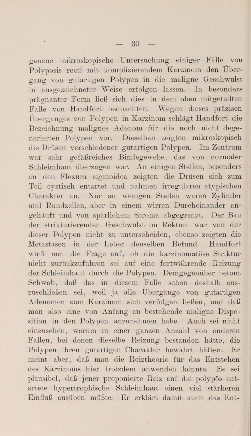 BO genaue mikroskopische Untersuchung einiger Fälle von Polyposis recti mit komplizierendem Karzinom den Über¬ gang von gutartigen Polypen in die maligne Greschwulst in ausgezeichneter Weise erfolgen lassen. In besonders prägnanter Form ließ sich dies in dem oben mitgeteilten Falle von Handfort beobachten. Wegen dieses präzisen Überganges von Polypen in Karzinom schlägt Handfort die Bezeichnung malignes Adenom für die noch nicht dege¬ nerierten Polypen vor. Dieselben zeigten mikroskopisch die Drüsen verschiedener gutartigen Polypen. Im Zentrum war sehr gefäßreiches Bindegewebe, das von normaler Schleimhaut überzogen war. An einigen Stellen, besonders an den Flexura sigmoidea zeigten die Drüsen sich zum Teil cystiscli entartet und nahmen irregulären atypischen Charakter an. Kur an wenigen Stellen waren Zylinder und Rundzellen, aber in einem wirren Durcheinander an¬ gehäuft und von spärlichem Stroma abgegrenzt. Der Bau der strikturierenden Greschwulst im Rektum war von der dieser Polypen nicht zu unterscheiden, ebenso zeigten die Metastasen in der Leber denselben Befund. Handfort wirft nun die Frage auf, ob die karzinomatöse Striktur nicht zurückzuführen sei auf eine fortwährende Reizung der Schleimhaut durch die Polypen. Demgegenüber betont Schwab, daß das in diesem Falle schon deshalb aus¬ zuschließen sei, weil ja alle Übergänge von gutartigen Adenomen zum Karzinom sich verfolgen ließen, und daß man also eine von Anfang an bestehende maligne Dispo¬ sition in den Polypen anzunehmen habe. Auch sei nicht einzusehen, warum in einer ganzen Anzahl von anderen Fällen, bei denen dieselbe Reizung bestanden hätte, die Polypen ihren gutartigen Charakter bewahrt hätten. Er meint aber, daß man die Reiztheorie für das Entstehen des Karzinoms hier trotzdem anwenden könnte. Es sei plausibel, daß jener proponierte Reiz auf die polypös ent¬ artete hypertrophische Schleimhaut einen viel stärkeren Einfluß ausüben müßte. Er erklärt damit auch das Ent-