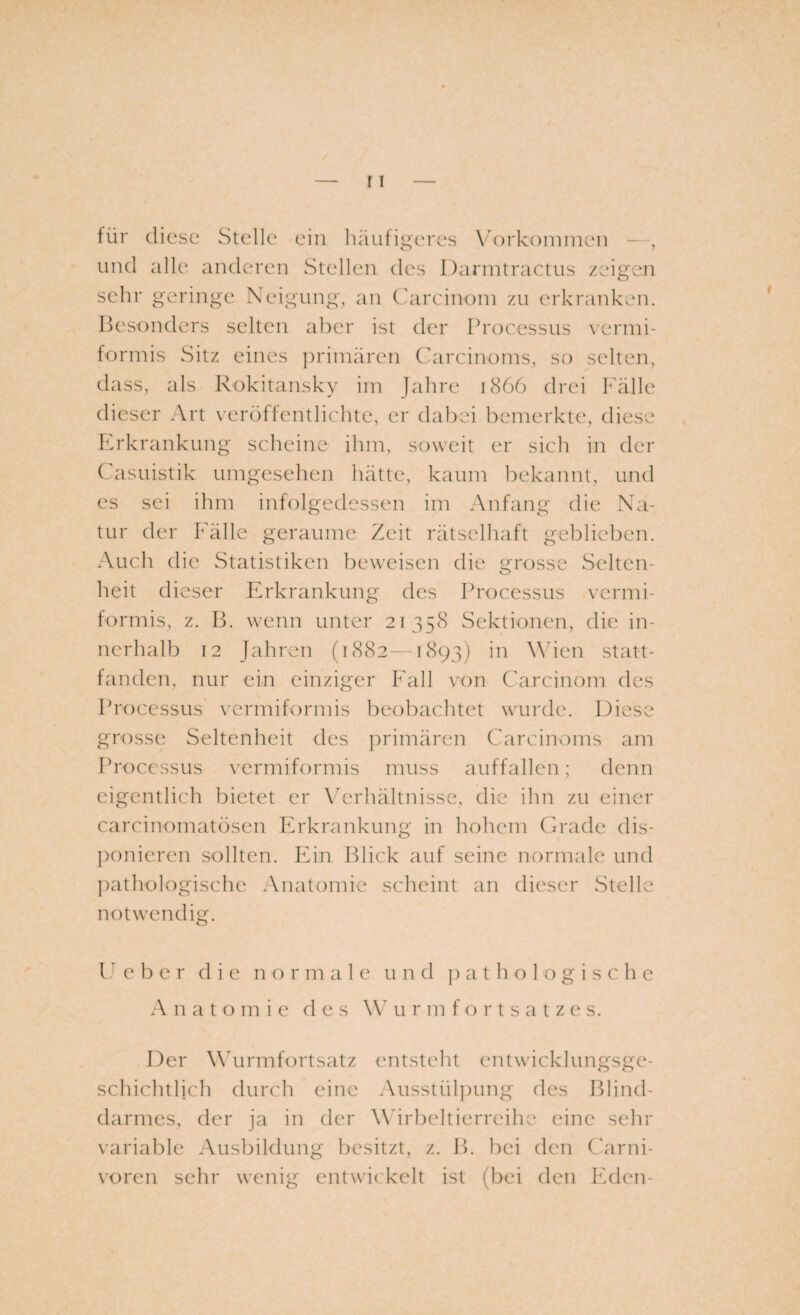 für diese Stcdle ein häufigeres Vorkommen - , und alle anderen Stellen des Darmtractus zeigen sehr geringe Neigung, an Carcinom zu erkranken. Besonders selten aber ist der Processus vermi¬ formis Sitz eines primären Carcinoms, so selten, dass, als Rokitansky im Jahre 1866 drei Fälle dieser Art veröffentlichte, er dabei bemerkte, diese Erkrankung scheine ihm, soweit er sich in der Casuistik umgesehen hätte, kaum bekannt, und es sei ihm infolgedessen im Anfang die Na¬ tur der Fälle geraume Zeit rätselhaft geblieben. Auch die Statistiken beweisen die grosse Selten¬ heit dieser Erkrankung des Processus vermi¬ formis, z. B. wenn unter 21358 Sektionen, die in¬ nerhalb 12 Jahren (1882—1893) in Wien statt¬ fanden, nur ein einziger Fall von Carcinom des Processus vermiformis beobachtet wurde. Diese grosse Seltenheit des primären Carcinoms am Processus vermiformis muss auffallen; denn eigentlich bietet er Verhältnisse, die ihn zu einer carcinomatösen Erkrankung in hohem Grade dis¬ ponieren sollten. Ein Blick auf seine normale und pathologische Anatomie scheint an dieser Stelle notwendig. Ueber die n o r m a 1 e und pathologische Anatomie des W urmfortsatzes. Der Wurmfortsatz entsteht entwicklungsge¬ schichtlich durch eine Ausstülpung des Blind¬ darmes, der ja in der Wirbeltierreihe eine sein- variable Ausbildung besitzt, z. B. bei den Carni- voren sehr wenig entwickelt ist (bei den Eden-