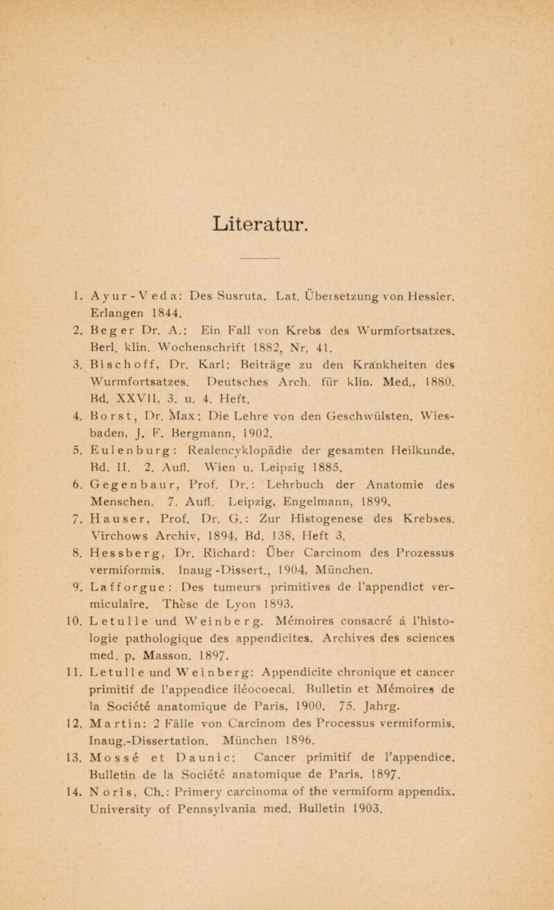 Literatur. 1. Ayur-Veda: Des Susruta. Lat. Übersetzung von Hessler. Erlangen 1844. 2. Beger Dr. A.: Ein Fall von Krebs des Wurmfortsatzes. Berl. klin. Wochenschrift 1882, Nr, 41. 3. Bi sch off, Dr. Karl: Beiträge zu den Krankheiten des Wurmfortsatzes. Deutsches Arch. für klin. Med., 1880. Bd. XXVII. 3. u. 4. Heft. 4. Borst, Dr. i\Iax: Die Lehre von den Geschwülsten. Wies¬ baden. J. F. Bergmann, 1902. 5. Eulen bürg: Realencyklopädie der gesamten Heilkunde, Bd. II. 2. Aufl. Wien u. Leipzig 1885. 6. Gegenbaur, Prof. Dr.: Lehrbuch der Anatomie des Menschen. 7. Aufl. Leipzig, Engelmann, 1899. 7. Hauser, Prof. Dr. G.: Zur Histogenese des Krebses. Virchows Archiv, 1894, Bd. 138, Heft 3. 8. Hessberg, Dr. Richard: Über Carcinom des Prozessus vermiformis. Inaug-Dissert., 1904, München. 9. Lafforgue: Des tumeurs primitives de l’appendict ver- miculaire. These de Lyon 1893. 10. L etu Ile und Weinberg. Memoires consacre ä l’histo- logie pathologique des appendicites. Archives des Sciences med. p. Masson. 1897. 11. L e t u 11 e und W e i n b e r g: Appendicite chronique et cancer primitif de l’appendice ileocoecal. Bulletin et Memoires de la Societe anatomique de Paris. 1900. 75. Jahrg. 12. Martin: 2 Fälle von Carcinom des Processus vermiformis. Inaug.-Dissertation. München 1896. 13. Mosse et Daunic: Cancer primitif de l’appendice. Bulletin de la Societe anatomique de Paris, 1897. 14. Noris, Ch.: Primery carcinoma of the vermiform appendix. University of Pennsylvania med. Bulletin 1903.