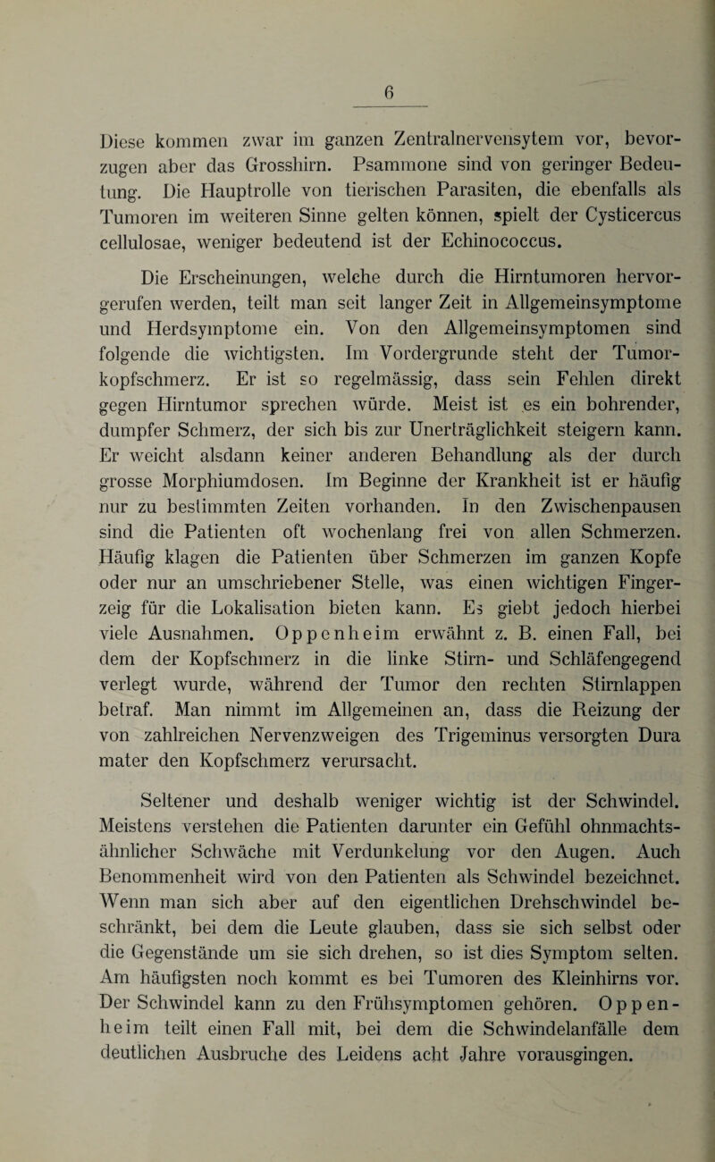 Diese kommen zwar im ganzen Zentrainervensytem vor, bevor¬ zugen aber das Grosshirn. Psammone sind von geringer Bedeu¬ tung. Die Hauptrolle von tierischen Parasiten, die ebenfalls als Tumoren im weiteren Sinne gelten können, spielt der Cysticercus cellulosae, weniger bedeutend ist der Echinococcus. Die Erscheinungen, welche durch die Hirntumoren hervor¬ gerufen werden, teilt man seit langer Zeit in Allgemeinsymptome und Herdsymptome ein. Von den Allgemeinsymptomen sind folgende die wichtigsten. Im Vordergründe steht der Tumor¬ kopfschmerz. Er ist so regelmässig, dass sein Fehlen direkt gegen Hirntumor sprechen würde. Meist ist es ein bohrender, dumpfer Schmerz, der sich bis zur Unerträglichkeit steigern kann. Er weicht alsdann keiner anderen Behandlung als der durch grosse Morphiumdosen. Im Beginne der Krankheit ist er häufig nur zu bestimmten Zeiten vorhanden. In den Zwischenpausen sind die Patienten oft wochenlang frei von allen Schmerzen. Häufig klagen die Patienten über Schmerzen im ganzen Kopfe oder nur an umschriebener Stelle, was einen wichtigen Finger¬ zeig für die Lokalisation bieten kann. Es giebt jedoch hierbei viele Ausnahmen. Oppenheim erwähnt z. B. einen Fall, bei dem der Kopfschmerz in die linke Stirn- und Schläfengegend verlegt wurde, während der Tumor den rechten Stirnlappen betraf. Man nimmt im Allgemeinen an, dass die Reizung der von zahlreichen Nervenzweigen des Trigeminus versorgten Dura mater den Kopfschmerz verursacht. Seltener und deshalb weniger wichtig ist der Schwindel. Meistens verstehen die Patienten darunter ein Gefühl ohnmachts¬ ähnlicher Schwäche mit Verdunkelung vor den Augen. Auch Benommenheit wird von den Patienten als Schwindel bezeichnet. Wenn man sich aber auf den eigentlichen Drehschwindel be¬ schränkt, bei dem die Leute glauben, dass sie sich selbst oder die Gegenstände um sie sich drehen, so ist dies Symptom selten. Am häufigsten noch kommt es bei Tumoren des Kleinhirns vor. Der Schwindel kann zu den Frühsymptomen gehören. Oppen¬ heim teilt einen Fall mit, bei dem die Schwindelanfälle dem deutlichen Ausbruche des Leidens acht Jahre vorausgingen.