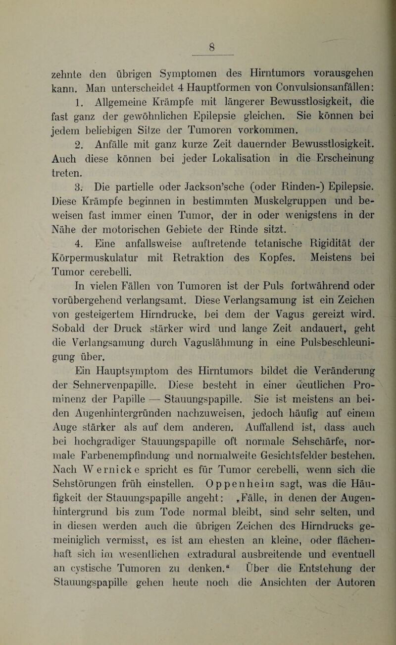zehnte den übrigen Symptomen des Hirntumors vorausgehen kann. Man unterscheidet 4 Hauptformen von Convulsionsanfällen: 1. Allgemeine Krämpfe mit längerer Bewusstlosigkeit, die fast ganz der gewöhnlichen Epilepsie gleichen. Sie können bei jedem beliebigen Silze der Tumoren Vorkommen. 2. Anfälle mit ganz kurze Zeit dauernder Bewusstlosigkeit. Auch diese können bei jeder Lokalisation in die Erscheinung treten. 3. Die partielle oder Jackson’sche (oder Rinden-) Epilepsie. Diese Krämpfe beginnen in bestimmten Muskelgruppen und be¬ weisen fast immer einen Tumor, der in oder wenigstens in der Nähe der motorischen Gebiete der Rinde sitzt. 4. Eine anfallsweise auftretende tetanische Rigidität der Körpermuskulatur mit Retraktion des Kopfes. Meistens bei Tumor cerebelli. In vielen Fällen von Tumoren ist der Puls fortwährend oder vorübergehend verlangsamt. Diese Verlangsamung ist ein Zeichen von gesteigertem Hirndrucke, bei dem der Vagus gereizt wird. Sobald der Druck stärker wird und lange Zeit andauert, geht die Verlangsamung durch Vaguslähmung in eine Pulsbeschleuni¬ gung über. Ein Hauptsymptom des Hirntumors bildet die Veränderung der Sehnervenpapille. Diese besteht in einer deutlichen Pro¬ minenz der Papille — Stauungspapille. Sie ist meistens an bei¬ den Augenhintergründen nachzuweisen, jedoch häufig auf einem Auge stärker als auf dem anderen. Auffallend ist, dass auch bei hochgradiger Stauungspapille oft normale Sehschärfe, nor¬ male Farbenempfindung und normalwehe Gesichtsfelder bestehen. Nach Wernicke spricht es für Tumor cerebelli, wenn sich die Sehstörungen früh einstellen. Oppenheim sagt, was die Häu¬ figkeit der Stauungspapille angeht: /Fälle, in denen der Augen¬ hintergrund bis zum Tode normal bleibt, sind sehr selten, und in diesen werden auch die übrigen Zeichen des Hirndrucks ge¬ meiniglich vermisst, es ist am ehesten an kleine, oder flächen¬ haft sich im wesentlichen extradural ausbreitende und eventuell an cystische Tumoren zu denken.“ Über die Entstehung der Stauungspapille gehen heute noch die Ansichten der Autoren