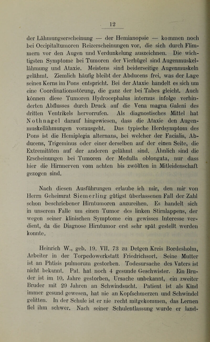 der Lähmungserscheinung — der Hemianopsie — kommen noch bei Occipitaltumoren Reizerscheinungen vor, die sich durch Flim¬ mern vor den Augen und Verdunkelung auszeichnen. Die wich¬ tigsten Symptome bei Tumoren der Vierhügel sind Augenmuskel¬ lähmung und Ataxie. Meistens sind beiderseitige Augenmuskeln gelähmt. Ziemlich häufig bleibt der Abducens frei, was der Lage seines Kerns im Pons entspricht. Bei der Ataxie handelt es sich um eine Coordinationsstörung, die ganz der bei Tabes gleicht. Auch können diese Tumoren Hydrocephalus internus infolge verhin¬ derten Abflusses durch Druck auf die Vena magna Galeni des dritten Ventrikels hervorrufen. Als diagnostisches Mittel hat Nothnagel darauf hingewiesen, dass die Ataxie den Augen¬ muskellähmungen vorausgeht. Das typische Herdsymptom des Pons ist die Hemiplegia alternans, bei welcher der Facialis, Ab¬ ducens, Trigeminus oder einer derselben auf der einen Seite, die Extremitäten auf der anderen gelähmt sind. Ähnlich sind die Erscheinungen bei Tumoren der Medulla oblongata, nur dass hier die Hirnnerven vom achten bis zwölften in Mitleidenschaft gezogen sind. Nach diesen Ausführungen erlaube ich mir, den mir von Herrn Geheimrat Siemerling gütigst überlassenen Fall der Zahl schon beschriebener Hirntumoren anzureihen. Es handelt sich in unserem Falle um einen Tumor des linken Stirnlappens, der wegen seiner klinischen Symptome ein gewisses Interesse ver¬ dient, da die Diagnose Hirntumor erst sehr spät gestellt werden konnte. Heinrich W., geb. 19. VII. 73 zu Detgen Kreis Bordesholm, Arbeiter in der Torpedo Werkstatt Friedrichsort. Seine Mutter ist an Phtisis pulmorum gestorben. Todesursache des Vaters ist nicht bekannt. Pat. hat noch 4 gesunde Geschwister. Ein Bru¬ der ist im 10. Jahre gestorben, Ursache unbekannt, ein zweiter Bruder mit 29 Jahren an Schwindsucht. Patient ist als Kind immer gesund gewesen, hat nie an Kopfschmerzen und Schwindel gelitten. In der Schule ist er nie recht mitgekommen, das Lernen fiel ihm schwer. Nach seiner Schulentlassung wurde er land-