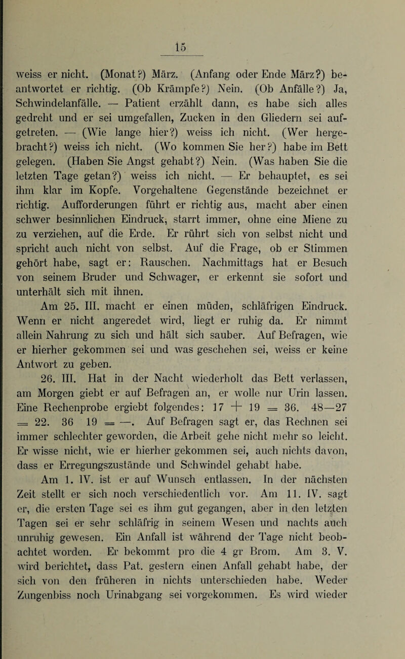 weiss er nicht. (Monat?) März. (Anfang oder Ende März?) be¬ antwortet er richtig. (Ob Krämpfe?) Nein. (Ob Anfälle?) Ja, Schwindelanfälle. — Patient erzählt dann, es habe sich alles gedreht und er sei umgefallen, Zucken in den Gliedern sei auf¬ getreten. — (Wie lange hier?) weiss ich nicht. (Wer herge¬ bracht?) weiss ich nicht. (Wo kommen Sie her?) habe im Bett gelegen. (Haben Sie Angst gehabt?) Nein. (Was haben Sie die letzten Tage getan?) weiss ich nicht. — Er behauptet, es sei ihm klar im Kopfe. Vorgehaltene Gegenstände bezeichnet er richtig. Aufforderungen führt er richtig aus, macht aber einen schwer besinnlichen Eindruck, starrt immer, ohne eine Miene zu zu verziehen, auf die Erde. Er rührt sich von selbst nicht und spricht auch nicht von selbst. Auf die Frage, ob er Stimmen gehört habe, sagt er: Rauschen. Nachmittags hat er Besuch von seinem Bruder und Schwager, er erkennt sie sofort und unterhält sich mit ihnen. Am 25. III. macht er einen müden, schläfrigen Eindruck. Wenn er nicht angeredet wird, liegt er ruhig da. Er nimmt allein Nahrung zu sich und hält sich sauber. Auf Befragen, wie er hierher gekommen sei und was geschehen sei, weiss er keine Antwort zu geben. 26. III. Hat in der Nacht wiederholt das Bett verlassen, am Morgen giebt er auf Befragen an, er wolle nur Urin lassen. Eine Rechenprobe ergiebt folgendes: 17 + 19 = 36. 48—27 = 22. 36 19 = —. Auf Befragen sagt er, das Rechnen sei immer schlechter geworden, die Arbeit gehe nicht mehr so leicht. Er wisse nicht, wie er hierher gekommen sei, auch nichts davon, dass er Erregungszustände und Schwindel gehabt habe. Am 1. IV. ist er auf Wunsch entlassen. In der nächsten Zeit stellt er sich noch verschiedentlich vor. Am 11. IV. sagt er, die ersten Tage sei es ihm gut gegangen, aber in den letzten Tagen sei er sehr schläfrig in seinem Wesen und nachts auch unruhig gewesen. Ein Anfall ist während der Tage nicht beob¬ achtet worden. Er bekommt pro die 4 gr Brom. Am 3. V. wird berichtet, dass Pat. gestern einen Anfall gehabt habe, der sich von den früheren in nichts unterschieden habe. Weder Zungenbiss noch Urinabgang sei vorgekommen. Es wird wieder