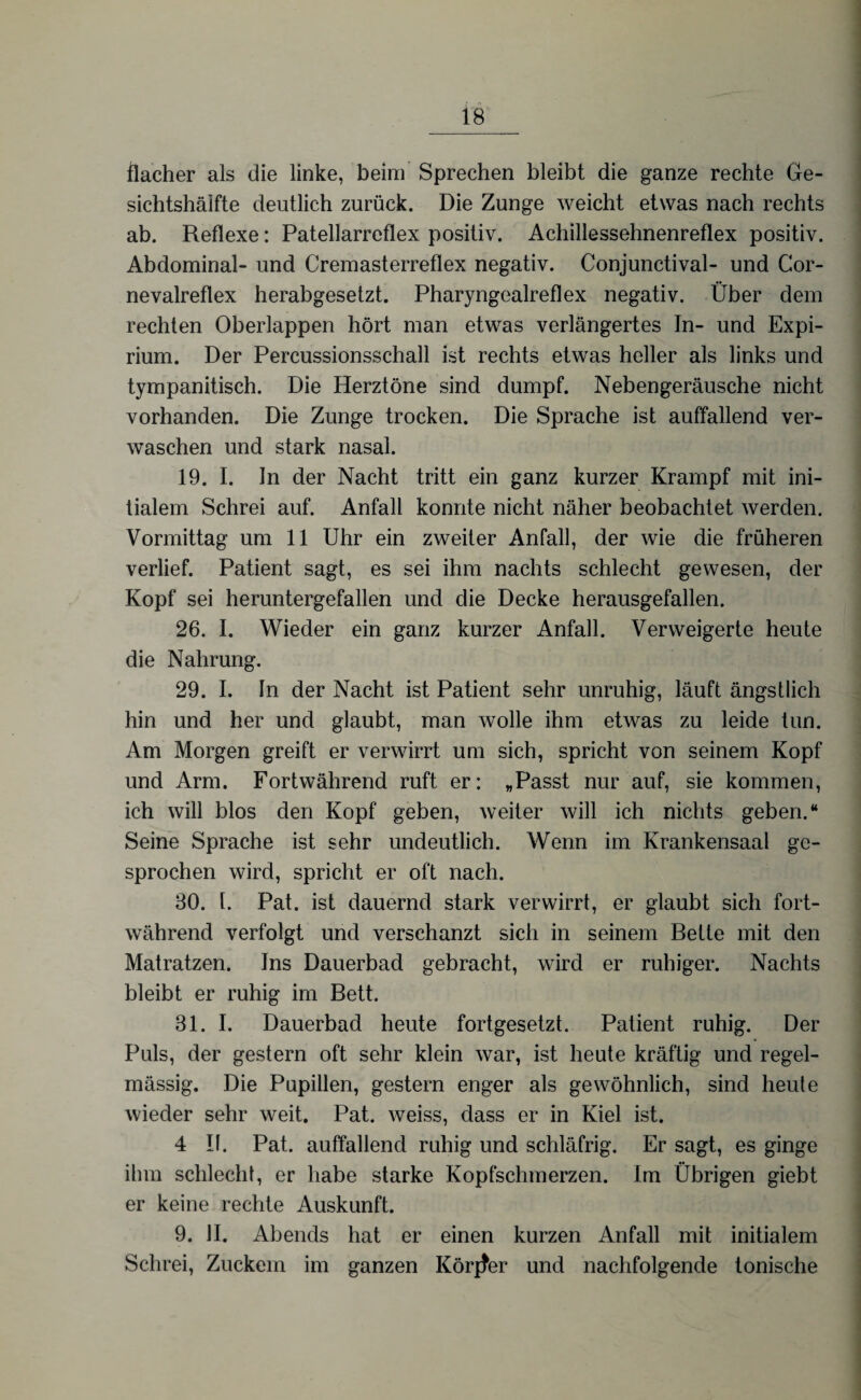 flacher als die linke, beim Sprechen bleibt die ganze rechte Ge- sichtshäifte deutlich zurück. Die Zunge weicht etwas nach rechts ab. Reflexe: Patellarreflex positiv. Achillessehnenreflex positiv. Abdominal- und Cremasterreflex negativ. Conjunctival- und Cor- nevalreflex herabgesetzt. Pharyngealreflex negativ. Über dem rechten Oberlappen hört man etwas verlängertes In- und Expi- rium. Der Percussionsschall ist rechts etwas heller als links und tympanitisch. Die Herztöne sind dumpf. Nebengeräusche nicht vorhanden. Die Zunge trocken. Die Sprache ist auffallend ver¬ waschen und stark nasal. 19. I. In der Nacht tritt ein ganz kurzer Krampf mit ini¬ tialem Schrei auf. Anfall konnte nicht näher beobachtet werden. Vormittag um 11 Uhr ein zweiter Anfall, der wie die früheren verlief. Patient sagt, es sei ihm nachts schlecht gewesen, der Kopf sei heruntergefallen und die Decke herausgefallen. 26. I. Wieder ein ganz kurzer Anfall. Verweigerte heute die Nahrung. 29. I. ln der Nacht ist Patient sehr unruhig, läuft ängstlich hin und her und glaubt, man wolle ihm etwas zu leide tun. Am Morgen greift er verwirrt um sich, spricht von seinem Kopf und Arm. Fortwährend ruft er: „Passt nur auf, sie kommen, ich will blos den Kopf geben, weiter will ich nichts geben.“ Seine Sprache ist sehr undeutlich. Wenn im Krankensaal ge¬ sprochen wird, spricht er oft nach. 30. t. Pat. ist dauernd stark verwirrt, er glaubt sich fort¬ während verfolgt und verschanzt sich in seinem Bette mit den Matratzen. Ins Dauerbad gebracht, wird er ruhiger. Nachts bleibt er ruhig im Bett. 31. I. Dauerbad heute fortgesetzt. Patient ruhig. Der Puls, der gestern oft sehr klein war, ist heute kräftig und regel¬ mässig. Die Pupillen, gestern enger als gewöhnlich, sind heute wieder sehr weit. Pat. weiss, dass er in Kiel ist. 4 If. Pat. auffallend ruhig und schläfrig. Er sagt, es ginge ihm schlecht, er habe starke Kopfschmerzen. Im Übrigen giebt er keine rechte Auskunft. 9. II. Abends hat er einen kurzen Anfall mit initialem Schrei, Zuckern im ganzen Körper und nachfolgende tonische