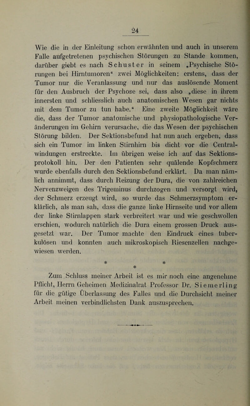 Wie die in der Einleitung schon erwähnten und auch in unserem Falle aufgetretenen psychischen Störungen zu Stande kommen, darüber giebt es nach Schuster in seinem „Psychische Stö¬ rungen bei Hirntumoren“ zwei Möglichkeiten: erstens, dass der Tumor nur die Veranlassung und nur das auslösende Moment für den Ausbruch der Psychose sei, dass also „diese in ihrem innersten und schliesslich auch anatomischen Wesen gar nichts mit dem Tumor zu tun habe.“ Eine zweite Möglichkeit wäre die, dass der Tumor anatomische und physiopathologische Ver¬ änderungen im Gehirn verursache, die das Wesen der psychischen Störung bilden. Der Sektionsbefund hat nun auch ergeben, dass sich ein Tumor im linken Stirnhirn bis dicht vor die Central¬ windungen erstreckte. Im übrigen weise ich auf das Sektions¬ protokoll hin. Der den Patienten sehr quälende Kopfschmerz wurde ebenfalls durch den Sektionsbefund erklärt. Da man näm¬ lich annimmt, dass durch Reizung der Dura, die von zahlreichen Nervenzweigen des Trigeminus durchzogen und versorgt wird, der Schmerz erzeugt wird, so wurde das Schmerzsymptom er¬ klärlich, als man sah, dass die ganze linke Hirnseite und vor allem der linke Stirnlappen stark verbreitert war und wie geschwollen erschien, wodurch natürlich die Dura einem grossen Druck aus¬ gesetzt war. Der Tumor machte den Eindruck eines tuber¬ kulösen und konnten auch mikroskopisch Riescnzellen nachge¬ wiesen werden. * * * Zum Schluss meiner Arbeit ist es mir noch eine angenehme Pflicht, Herrn Geheimen Medizinalrat Professor Dr. Siemerling für die gütige Überlassung des Falles und die Durchsicht meiner Arbeit meinen verbindlichsten Dank auszusprechen.