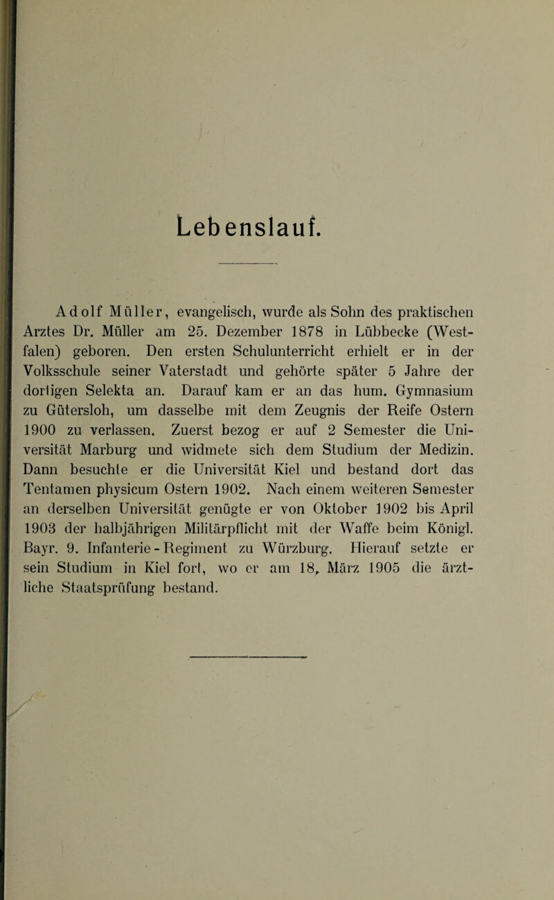 Lebenslauf. Adolf Müller, evangelisch, wurde als Sohn des praktischen Arztes Dr. Müller am 25. Dezember 1878 in Lübbecke (West¬ falen) geboren. Den ersten Schulunterricht erhielt er in der Volksschule seiner Vaterstadt und gehörte später 5 Jahre der dortigen Selekta an. Darauf kam er an das hum. Gymnasium zu Gütersloh, um dasselbe mit dem Zeugnis der Reife Ostern 1900 zu verlassen. Zuerst bezog er auf 2 Semester die Uni¬ versität Marburg und widmete sich dem Studium der Medizin. Dann besuchte er die Universität Kiel und bestand dort das Tentamen physicum Ostern 1902. Nach einem weiteren Semester an derselben Universität genügte er von Oktober 1902 bis April 1908 der halbjährigen Militärpflicht mit der Waffe beim König]. Bayr. 9. Infanterie - Regiment zu Würzburg. Hierauf setzte er sein Studium in Kiel fort, wo er am 18,. März 1905 die ärzt¬ liche Staatsprüfung bestand.