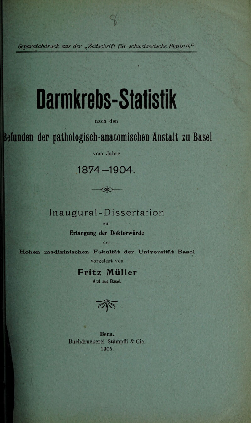 Darmkrebs-Statistik nach den efnnden der pathologisch-anatomischen Anstalt zu Basel vom Jahre 1874-1904. Inaugural-Dissertation zur Erlangung der Doktorwürde der Hohen, medizinischen Fakultät der Universität Basel *' ■ .{ - ♦ vorgelegt von Fritz Müller Arzt aus Basel. T^T Bern. Buchdruckerei Stämpfli & Cie. 1905.