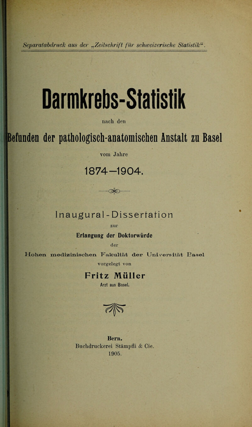 Darmkrebs-Statistik nach den efnnden der pathologisch-anatomischen Anstalt zu Basel vom Jahre W:-.' 1874-1904. -<3$€>-- Inaugural-Dissertation zur Erlangung der Doktorwürde der Hohen med.izinisch.en Fakultät der Universität Dasei vorgelegt von Fritz Müller Arzt aus Basel. Bern. Buchdruckerei Stämpfli & Cie. 1905.