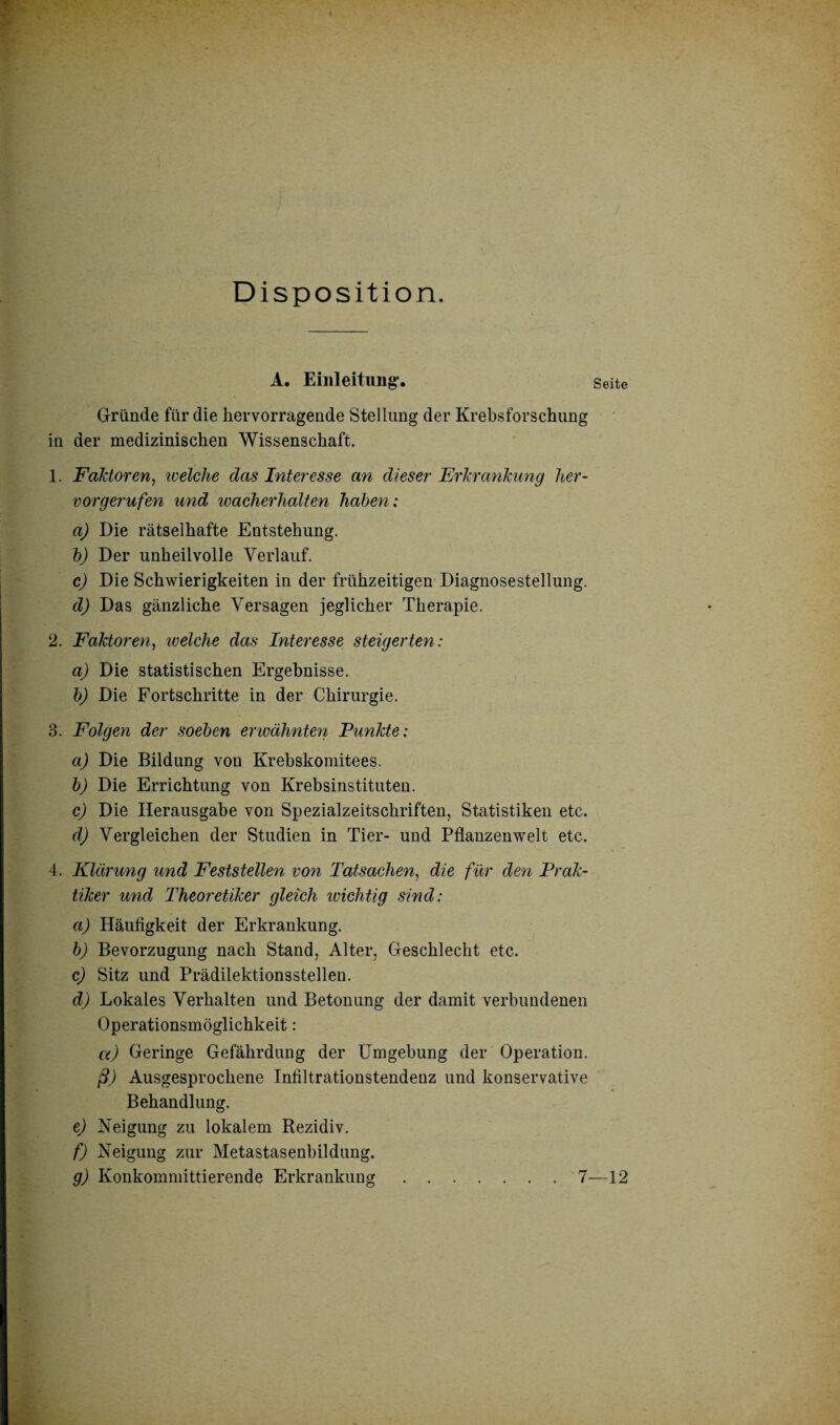 Disposition. A. Einleitung. Seite Gründe für die hervorragende Stellung der Krebsforschung in der medizinischen Wissenschaft. 1. Faktoren, welche das Interesse an dieser Erkrankung her¬ vorgerufen und ivacherhalten haben: a) Die rätselhafte Entstehung. b) Der unheilvolle Verlauf. c) Die Schwierigkeiten in der frühzeitigen Diagnosestellung. d) Das gänzliche Versagen jeglicher Therapie. 2. Faktoren, welche das Interesse steigerten: a) Die statistischen Ergebnisse. b) Die Fortschritte in der Chirurgie. 3. Folgen der soeben erwähnten Punkte: a) Die Bildung von Krebskomitees. b) Die Errichtung von Krebsinstituten. c) Die Herausgabe von Spezialzeitschriften, Statistiken etc. d) Vergleichen der Studien in Tier- und Pflanzenwelt etc. 4. Klärung und Feststellen von Tatsachen, die für den Prak¬ tiker und Theoretiker gleich wichtig sind: a) Häufigkeit der Erkrankung. b) Bevorzugung nach Stand, Alter, Geschlecht etc. c) Sitz und Prädilektionsstellen. d) Lokales Verhalten und Betonung der damit verbundenen Operationsmöglichkeit : a) Geringe Gefährdung der Umgebung der Operation. ß) Ausgesprochene Infiltrationstendeuz und konservative Behandlung. e) Neigung zu lokalem Rezidiv. f) Neigung zur Metastasenbildung. g) Konkommittierende Erkrankung.7—12