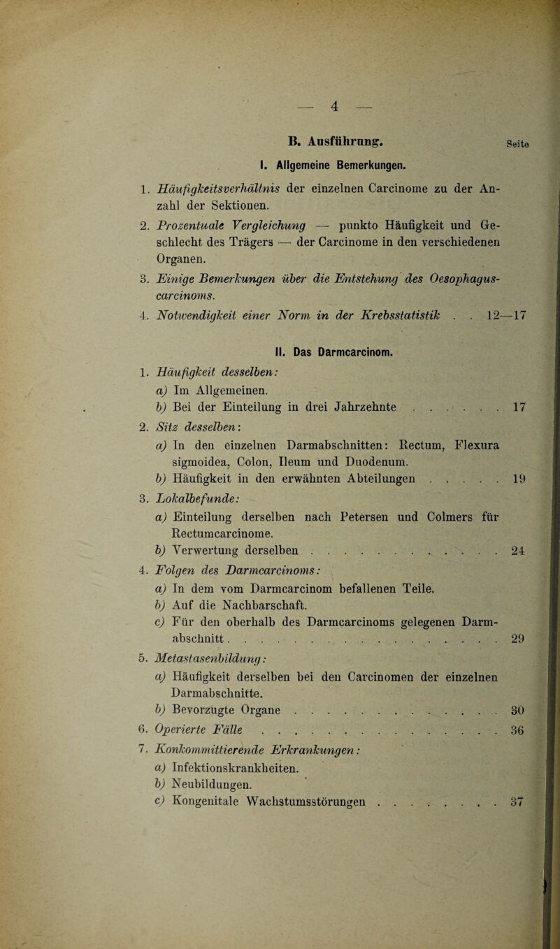 B. Ausführung. Seite I. Allgemeine Bemerkungen. 1. Häufigkeitsverhältnis der einzelnen Carcinome zu der An¬ zahl der Sektionen. 2. Prozentuale Vergleichung — punkto Häufigkeit und Ge¬ schlecht des Trägers — der Carcinome in den verschiedenen Organen. 3. Einige Bemerkungen über die Entstehung des Oesophagus- carcinoms. 4. Notwendigkeit, einer Norm in der Krebsstatistik . . 12—17 II. Das Darmcarcinom. 1. Häufigkeit desselben: a) Im Allgemeinen. b) Bei der Einteilung in drei Jahrzehnte.17 2. Sitz desselben: a) In den einzelnen Darmabschnitten: Rectum, Flexura sigmoidea, Colon, Ileum und Duodenum. b) Häufigkeit in den erwähnten Abteilungen.19 3. Lokalbefunde: a) Einteilung derselben nach Petersen und Colmers für Rectumcarcinome. b) Verwertung derselben. 24 4. Folgen des Darmcarcinoms: a) In dem vom Darmcarcinom befallenen Teile. b) Auf die Nachbarschaft. c) Für den oberhalb des Darmcarcinoms gelegenen Darm¬ abschnitt .29 5. Metastasenbildung : a) Häufigkeit derselben bei den Carcinomen der einzelnen Darmabschnitte. b) Bevorzugte Organe.30 6. Operierte Fälle.36 7. Konkommittierende Erkrankungen: a) Infektionskrankheiten. b) Neubildungen. c) Kongenitale Waclistumsstörungen.37