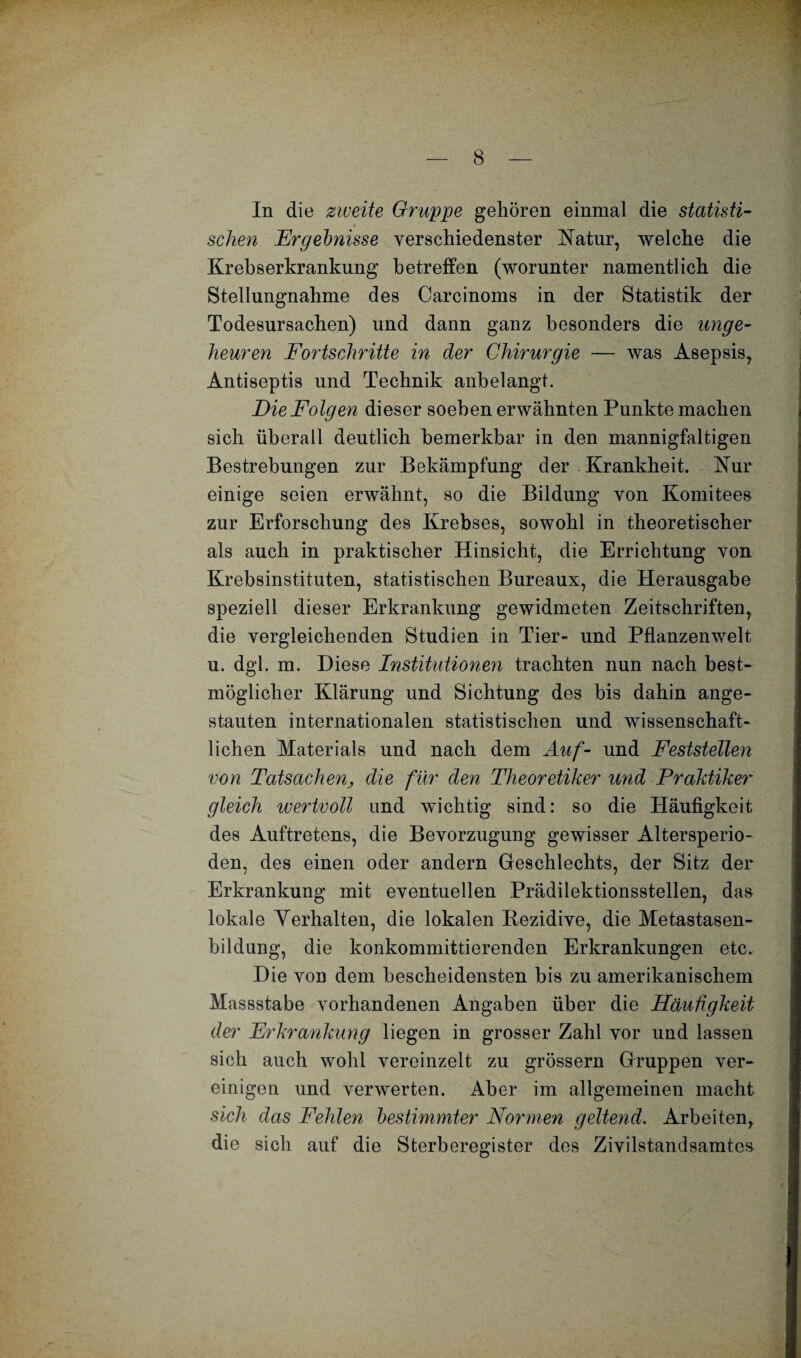 In die zweite Gruppe gehören einmal die statisti¬ schen Ergebnisse verschiedenster Natur, welche die Krebserkrankung betreffen (worunter namentlich die Stellungnahme des Carcinoms in der Statistik der Todesursachen) und dann ganz besonders die unge¬ heuren Fortschritte in der Chirurgie — was Asepsis, Antiseptis und Technik anbelangt. Die Folgen dieser soeben erwähnten Punkte machen sich überall deutlich bemerkbar in den mannigfaltigen Bestrebungen zur Bekämpfung der . Krankheit. Nur einige seien erwähnt, so die Bildung von Komitees zur Erforschung des Krebses, sowohl in theoretischer als auch in praktischer Hinsicht, die Errichtung von Krebsinstituten, statistischen Bureaux, die Herausgabe speziell dieser Erkrankung gewidmeten Zeitschriften, die vergleichenden Studien in Tier- und Pflanzenwelt u. dgl. m. Diese Institutionen trachten nun nach best¬ möglicher Klärung und Sichtung des bis dahin ange¬ stauten internationalen statistischen und wissenschaft¬ lichen Materials und nach dem Auf- und Feststellen von Tatsachen, die für den Theoretiker und Praktiker gleich wertvoll and wichtig sind: so die Häufigkeit des Auftretens, die Bevorzugung gewisser Altersperio¬ den, des einen oder andern Geschlechts, der Sitz der Erkrankung mit eventuellen Prädilektionsstellen, das lokale Yerhalten, die lokalen Bezidive, die Metastasen¬ bildung, die konkommittierenden Erkrankungen etc. Die von dem bescheidensten bis zu amerikanischem Massstabe vorhandenen Angaben über die Häufigkeit der Erkrankung liegen in grosser Zahl vor und lassen sich auch wohl vereinzelt zu grossem Gruppen ver¬ einigen und verwerten. Aber im allgemeinen macht sich das Fehlen bestimmter Normen geltend. Arbeiten, die sich auf die Sterberegister des Zivilstandsamtes