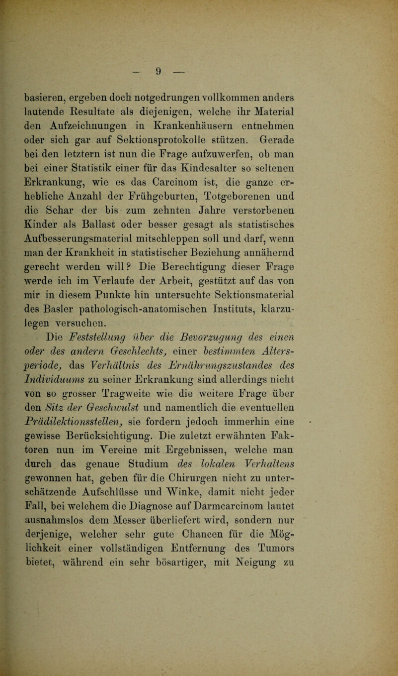 basieren, ergeben doch notgedrungen vollkommen anders lautende Resultate als diejenigen, welche ihr Material den Aufzeichnungen in Krankenhäusern entnehmen oder sich gar auf Sektionsprotokolle stützen. Gerade bei den letztem ist nun die Frage aufzuwerfen, ob man bei einer Statistik einer für das Kindesalter so seltenen Erkrankung, wie es das Carcinom ist, die ganze er¬ hebliche Anzahl der Frühgeburten, Totgeborenen und die Schar der bis zum zehnten Jahre verstorbenen Kinder als Ballast oder besser gesagt als statistisches Aufbesserungsmaterial mitschleppen soll und darf, wenn man der Krankheit in statistischer Beziehung annähernd gerecht werden will ? Die Berechtigung dieser Frage werde ich im Verlaufe der Arbeit, gestützt auf das von mir in diesem Punkte hin untersuchte Sektionsmaterial des Basler pathologisch-anatomischen Instituts, klarzu¬ legen versuchen. Die Feststellung über die Bevorzugung des einen oder des andern Geschlechts, einer bestimmten Alter s- periode, das Verhältnis des Ernährungszustandes des Individuums zu seiner Erkrankung sind allerdings nicht von so grosser Tragweite wie die weitere Frage über den Sitz der Geschwulst und namentlich die eventuellen Prädilektionsstellen, sie fordern jedoch immerhin eine gewisse Berücksichtigung. Die zuletzt erwähnten Fak¬ toren nun im Vereine mit Ergebnissen, welche man durch das genaue Studium des lokalen Verhaltens gewonnen hat, geben für die Chirurgen nicht zu unter¬ schätzende Aufschlüsse und Winke, damit nicht jeder Fall, bei welchem die Diagnose auf Darmcarcinom lautet ausnahmslos dem Messer überliefert wird, sondern nur derjenige, welcher sehr gute Chancen für die Mög¬ lichkeit einer vollständigen Entfernung des Tumors bietet, während ein sehr bösartiger, mit Neigung zu