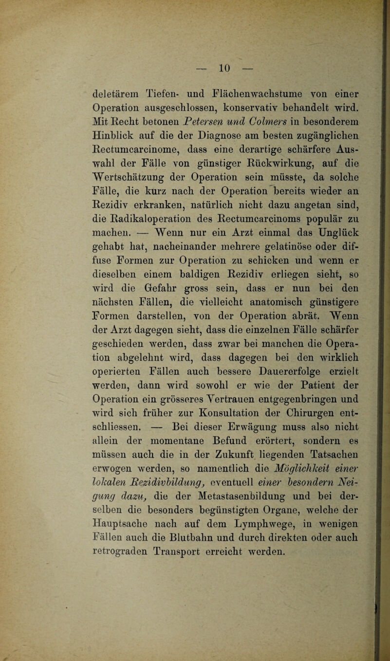 deletärem Tiefen- und Flächenwaclisturne von einer Operation ausgeschlossen, konservativ behandelt wird. Mit Hecht betonen Petersen und Golmers in besonderem Hinblick auf die der Diagnose am besten zugänglichen Rectumcarcinome, dass eine derartige schärfere Aus¬ wahl der Fälle von günstiger Rückwirkung, auf die Wertschätzung der Operation sein müsste, da solche Fälle, die kurz nach der Operation bereits wieder an Rezidiv erkranken, natürlich nicht dazu angetan sind, die Radikaloperation des Rectumcarcinoms populär zu machen. — Wenn nur ein Arzt einmal das Unglück gehabt hat, nacheinander mehrere gelatinöse oder dif¬ fuse Formen zur Operation zu schicken und wenn er dieselben einem baldigen Rezidiv erliegen sieht, so wird die Gefahr gross sein, dass er nun bei den nächsten Fällen, die vielleicht anatomisch günstigere Formen darstellen, von der Operation abrät. Wenn der Arzt dagegen sieht, dass die einzelnen Fälle schärfer geschieden werden, dass zwar bei manchen die Opera¬ tion abgelehnt wird, dass dagegen bei den wirklich operierten Fällen auch bessere Dauererfolge erzielt werden, dann wird sowohl er wie der Patient der Operation ein grösseres Yertrauen entgegenbringen und wird sich früher zur Konsultation der Chirurgen ent- schliessen. — Bei dieser Erwägung muss also nicht allein der momentane Befund erörtert, sondern es müssen auch die in der Zukunft liegenden Tatsachen erwogen werden, so namentlich die Möglichkeit einer lokalen Pezidivhildung, eventuell einer besondern Nei¬ gung dazu, die der Metastasenbildung und bei der¬ selben die besonders begünstigten Organe, welche der Hauptsache nach auf dem Lymphwege, in wenigen Fällen auch die Blutbahn und durch direkten oder auch retrograden Transport erreicht werden.