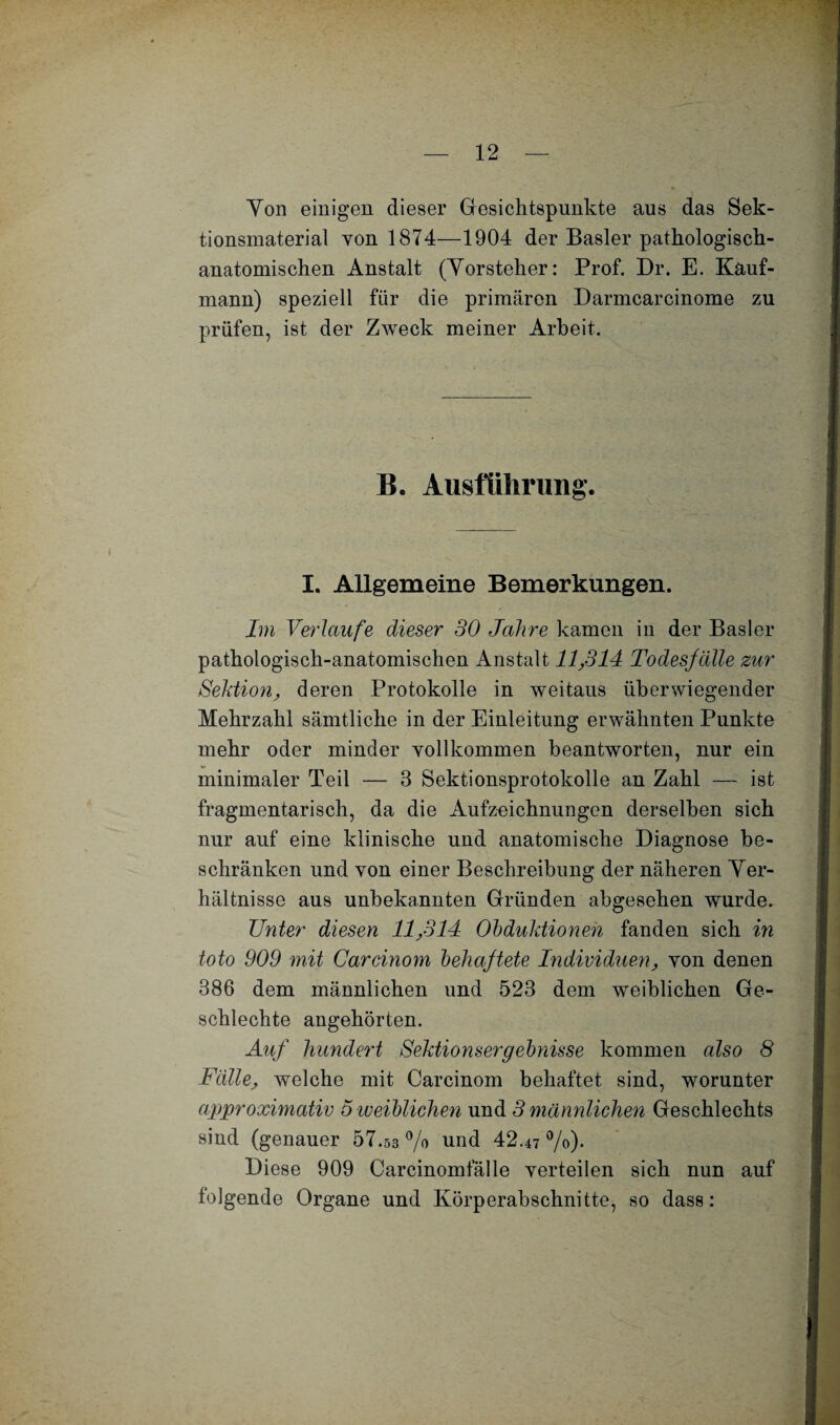 Ton einigen dieser Gesichtspunkte aus das Sek¬ tionsmaterial von 1874—1904 der Basler pathologisch¬ anatomischen Anstalt (Yorsteher: Prof. Dr. E. Kauf¬ mann) speziell für die primären Darmcarcinome zu prüfen, ist der ZAveck meiner Arbeit. B. Ausführung. I. Allgemeine Bemerkungen. Im Verlaufe dieser 30 Jahre kamen in der Basler pathologisch-anatomischen Anstalt 11,311 Todesfälle zur Sektion, deren Protokolle in weitaus überwiegender Mehrzahl sämtliche in der Einleitung erwähnten Punkte mehr oder minder yollkommen beantworten, nur ein minimaler Teil — 3 Sektionsprotokolle an Zahl — ist fragmentarisch, da die Aufzeichnungen derselben sich nur auf eine klinische und anatomische Diagnose be¬ schränken und von einer Beschreibung der näheren Ver¬ hältnisse aus unbekannten Gründen abgesehen wurde. Unter diesen 11,314 Obduktionen fanden sich in toto 909 mit Careinom behaftete Individuen, von denen 386 dem männlichen und 523 dem weiblichen Ge- schlechte angehörten. Auf hundert Sektionsergebnisse kommen also 8 Fälle, welche mit Carcinom behaftet sind, worunter approximativ 5 iveiblichen und 3 männlichen Geschlechts sind (genauer 57.53 % und 42.47 %). Diese 909 Carcinomfälle verteilen sich nun auf folgende Organe und Körperabschnitte, so dass: