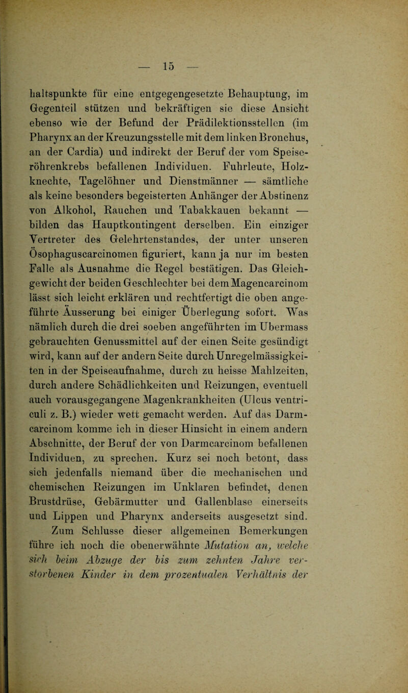 haltspunkte für eine entgegengesetzte Behauptung, im Gegenteil stützen und bekräftigen sie diese Ansicht ebenso wie der Befund der Prädilektionsstellen (im Pharynx an der Kreuzungsstelle mit dem linken Bronchus, an der Cardia) und indirekt der Beruf der vom Speise¬ röhrenkrebs befallenen Individuen. Fuhrleute, Holz¬ knechte, Tagelöhner und Dienstmänner — sämtliche als keine besonders begeisterten Anhänger der Abstinenz von Alkohol, Bauchen und Tabakkauen bekannt — bilden das Hauptkontingent derselben. Ein einziger Vertreter des Gelehrtenstandes, der unter unseren Ösophaguscarcinomen figuriert, kann ja nur im besten Falle als Ausnahme die Pegel bestätigen. Das Gleich¬ gewicht der beiden Geschlechter bei demMagencarcinom lässt sich leicht erklären und rechtfertigt die oben ange¬ führte Äusserung bei einiger Überlegung sofort. Was nämlich durch die drei soeben angeführten im Ubermass gebrauchten Genussmittel auf der einen Seite gesündigt wird, kann auf der andern Seite durch Unregelmässigkei¬ ten in der Speiseaufnahme, durch zu heisse Mahlzeiten, durch andere Schädlichkeiten und Beizungen, eventuell auch vorausgegangene Magenkrankheiten (Ulcus ventri- culi z. B.) wieder wett gemacht werden. Auf das Darm- carcinom komme ich in dieser Hinsicht in einem andern Abschnitte, der Beruf der von Darmcarcinom befallenen Individuen, zu sprechen. Kurz sei noch betont, dass sich jedenfalls niemand über die mechanischen und chemischen Beizungen im Unklaren befindet, denen Brustdrüse, Gebärmutter und Gallenblase einerseits und Lippen und Pharynx anderseits ausgesetzt sind. Zum Schlüsse dieser allgemeinen Bemerkungen führe ich noch die obenerwähnte Mutation an, welche sich beim Abzüge der bis zum zehnten Jahre ver¬ storbenen Kinder in dem prozentualen Verhältnis der