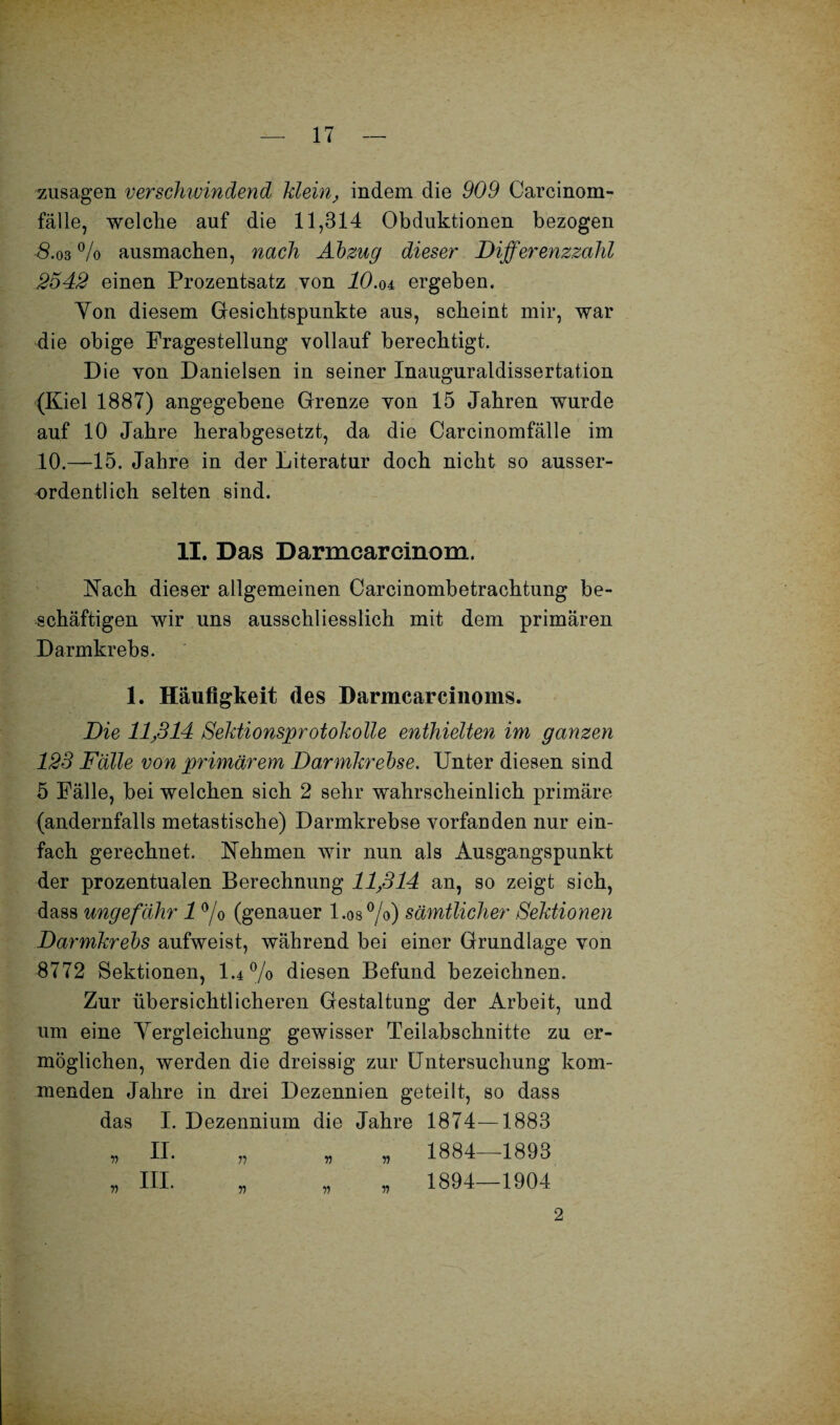 Zusagen verschwindend klein, indem die 909 Carcinom- fälle, welche auf die 11,314 Obduktionen bezogen $.03 % ausmachen, nach Abzug dieser Differenzzahl 2542 einen Prozentsatz von 10.oi ergeben. Yon diesem Gesichtspunkte aus, scheint mir, war die obige Fragestellung vollauf berechtigt. Die von Danielsen in seiner Inauguraldissertation (Kiel 1887) angegebene Grenze von 15 Jahren wurde auf 10 Jahre herabgesetzt, da die Carcinomfälle im 10.—15. Jahre in der Literatur doch nicht so ausser¬ ordentlich selten sind. II. Das Darmcarcinom. Nach dieser allgemeinen Careinombetrachtung be¬ schäftigen wir uns ausschliesslich mit dem primären Darmkrebs. 1. Häufigkeit des Darmcarcinoms. Die 11J314 Sektionsprotokolle enthielten im ganzen 123 Falle von primärem Darmkrebse. Unter diesen sind 5 Fälle, bei welchen sich 2 sehr wahrscheinlich primäre (andernfalls metastische) Darmkrebse vorfanden nur ein¬ fach gerechnet. Nehmen wir nun als Ausgangspunkt der prozentualen Berechnung llßl4 an, so zeigt sich, dass ungefähr 1 °/o (genauer l.os%) sämtlicher Sektionen Darmkrebs aufweist, während bei einer Grundlage von 8772 Sektionen, 1.4% diesen Befund bezeichnen. Zur übersichtlicheren Gestaltung der Arbeit, und um eine Yergleichung gewisser Teilabschnitte zu er¬ möglichen, werden die dreissig zur Untersuchung kom¬ menden Jahre in drei Dezennien geteilt, so dass das I. Dezennium die Jahre 1874- -1883 „ n. 11 n n 1884 1893 „ in. 11 ii ii 1894 1904 2