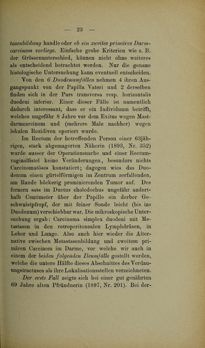 tasenbildung handle oder ob ein zweites primäres Darm- carcinom vorliege. Einfache grobe Kriterien wie z. B. der Grössenunterschied, können nicht ohne weiteres als entscheidend betrachtet werden. Kur die genaue histologische Untersuchung kann eventuell entscheiden. Yon den 6 Duodenumfallen nehmen 4 ihren Aus¬ gangspunkt von der Papilla Yateri und 2 derselben finden sich in der Pars transversa resp. horizontalis duodeni inferior. Einer dieser Fälle ist namentlich dadurch interessant, dass er ein Individuum betrifft, welches ungefähr 8 Jahre vor dem Exitus wegen Mast- darmcarcinom und (mehrere Male nachher) wegen lokalen Rezidiven operiert wurde. Im Rectum der betreffenden Person einer 63jäh- rigen, stark abgemagerten Käherin (1893, Kr. 352) wurde ausser der Operationsnarbe und einer Rectum- vaginalfistei keine Yeränderungen, besonders nichts Carcinomatöses konstatiert; dagegen wies das Duo- denum einen gürtelförmigen im Zentrum zerfallenden, am Rande höckerig prominierenden Tumor auf. Des fernem sass im Ductus choledochus ungefähr andert¬ halb Centimeter über der Papille ein derber Ge¬ schwulstpfropf, der mit feiner Sonde leicht (bis ins Duodenum) verschiebbar war. Die mikroskopische Unter¬ suchung ergab: Carcinoma simplex duodeni mit Me¬ tastasen in den retroperitonealen Lymphdrüsen, in Leber und Lunge. Also auch hier wieder die Alter¬ native zwischen Metastasenbildung und zweitem pri¬ mären Carcinom im Darme, vor welche wir auch in einem der beiden folgenden Ileumfälle gestellt werden, welche die untere Hälfte dieses Abschnittes des Yerdau- ungstractuses als ihre Lokalisationsstellen verzeichneten. Der erste Fall zeigte sich bei einer gut genährten 69 Jahre alten Pfründnerin (1897, Kr. 201). Bei der-