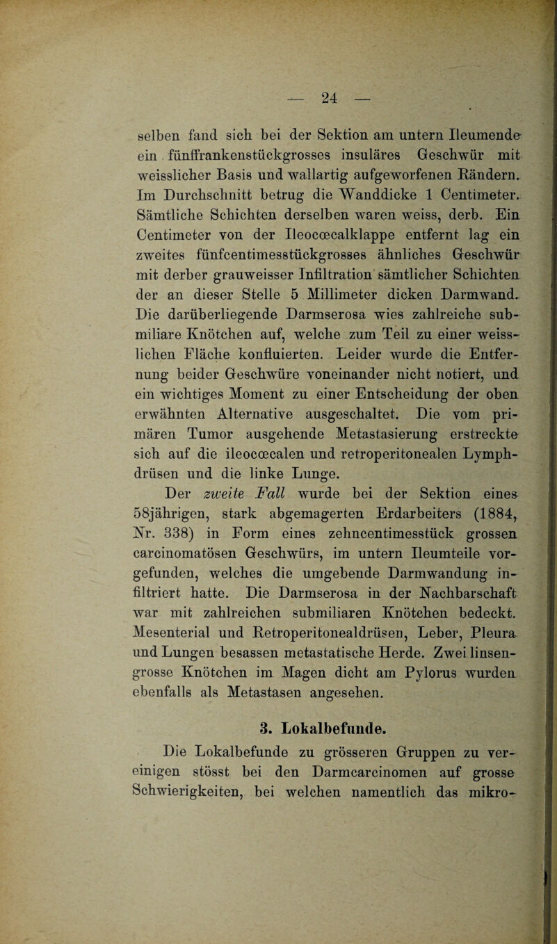 selben fand sich bei der Sektion am untern Ileumende ein fünffrankenstückgrosses insulares Geschwür mit weisslicher Basis und wallartig aufgeworfenen Bändern. Im Durchschnitt betrug die Wanddicke 1 Centimeter. Sämtliche Schichten derselben waren weiss, derb. Ein Centimeter von der Ileocoecalklappe entfernt lag ein zweites fünfcentimesstückgrosses ähnliches Geschwür mit derber grauweisser Infiltration sämtlicher Schichten der an dieser Stelle 5 Millimeter dicken Darmwand. Die darüherliegende Darmserosa wies zahlreiche sub¬ miliare Knötchen auf, welche zum Teil zu einer weiss- lichen Fläche konfluierten. Leider wurde die Entfer¬ nung beider Geschwüre voneinander nicht notiert, und ein wichtiges Moment zu einer Entscheidung der oben erwähnten Alternative ausgeschaltet. Die vom pri¬ mären Tumor ausgehende Metastasierung erstreckte sich auf die ileocoecalen und retroperitonealen Lymph- drüsen und die linke Lunge. Der zweite Fall wmrde bei der Sektion eines 58jährigen, stark abgemagerten Erdarbeiters (1884,. Kr. 338) in Form eines zehncentimesstück grossen carcinomatösen Geschwürs, im untern Ileumteile vor¬ gefunden, welches die umgebende Darmwandung in¬ filtriert hatte. Die Darmserosa in der Nachbarschaft war mit zahlreichen submiliaren Knötchen bedeckt. Mesenterial und Betroperitonealdrüsen, Leber, Pleura und Lungen besassen metastatische Herde. Zwei linsen¬ grosse Knötchen im Magen dicht am Pylorus wurden ebenfalls als Metastasen angesehen. 3. Lokalbefunde. Die Lokalbefunde zu grösseren Gruppen zu ver¬ einigen stösst bei den Darmcarcinomen auf grosse Schwierigkeiten, bei welchen namentlich das mikro-