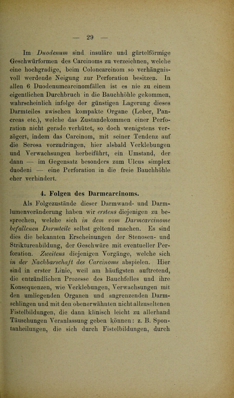 Im Duodenum sind insulare und gürtelförmige Geschwürformen des Carcinoms zu verzeichnen, welche eine hochgradige, beim Coloncarcinom so verhängnis¬ voll werdende Neigung zur Perforation besitzen. In allen 6 Duodenumcarcinomfällen ist es nie zu einem eigentlichen Durchbruch in die Bauchhöhle gekommen, wahrscheinlich infolge der günstigen Lagerung dieses Darmteiles zwischen kompakte Organe (Leber, Pan- ereas etc.), welche das Zustandekommen einer Perfo¬ ration nicht gerade verhütet, so doch wenigstens ver¬ zögert, indem das Carcinom, mit seiner Tendenz auf die Serosa vorzudringen, hier alsbald Yerklebungen und Verwachsungen herbeiführt, ein Umstand, der dann —- im Gegensatz besonders zum LTlcus simplex duodeni — eine Perforation in die freie Bauchhöhle eher verhindert. 4. Folgen des Darmcarcinoms. Als Folgezustände dieser Darmwand- und Darm¬ lumenveränderung haben wir erstens diejenigen zu be¬ sprechen, welche sich in dem vom Darmcarcinome befallenen Darmteile selbst geltend machen. Es sind dies die bekannten Erscheinungen der Stenosen- und Strikturenbildung, der Geschwüre mit eventueller Per¬ foration. Ziveitens diejenigen Vorgänge, welche sich in der Nachbarschaft des Carcinoms abspielen. Hier sind in erster Linie, weil am häufigsten auftretend, die entzündlichen Prozesse des Bauchfelles und ihre Konsequenzen, wie Verklebungen, Verwachsungen mit den umliegenden Organen und angrenzenden Darm¬ schlingen und mit den obenerwähnten nicht allzuseltenen Fistelbildungen, die dann klinisch leicht zu allerhand Täuschungen Veranlassung geben können: z. B. Spon¬ tanheilungen, die sich durch Fistelbildungen, durch