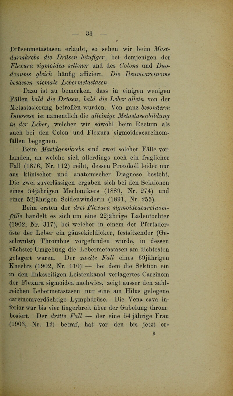 Drüsenmetastasen erlaubt, so sehen wir beim Mast¬ darmkrebs die Drüsen häufiger, bei demjenigen der Flexura sigmoidea seltener und des Colons und Duo¬ denums gleich häufig affiziert. Die Ileumcarcinome besassen niemals Lebermetastasen. Dazu ist zu bemerken, dass in einigen wenigen Fällen bald die Drüsen, bald die Leber allein von der Metastasierung betroffen wurden. Yon ganz besonderm Interesse ist namentlich die alleinige Metastasenbildung in der Leber, welcher wir sowohl beim Rectum als auch bei den Colon und Flexura sigmoideacarcinom- fällen begegnen. Beim Mastdarmkrebs sind zwei solcher Fälle vor¬ handen, an welche sich allerdings noch ein fraglicher Fall (1876, Nr. 112) reiht, dessen Protokoll leider nur aus klinischer und anatomischer Diagnose besteht. Die zwei zuverlässigen ergaben sich bei den Sektionen eines 54jährigen Mechanikers (1889, Nr. 274) und einer 52jährigen Seidenwinderin (1891, Nr. 255). Beim ersten der drei Flexura sigmoideacarcinom- fälle handelt es sich um eine 22jährige Ladentochter (1902, Nr. 317), bei welcher in einem der Pfortader¬ äste der Leber ein gänsekieldicker, festsitzender (Ge¬ schwulst) Thrombus vorgefunden wurde, in dessen nächster Umgebung die Lebermetastasen am dichtesten gelagert waren. Der zweite Fall eines 69jährigen Knechts (1902, Nr. 110) — bei dem die Sektion ein in den linksseitigen Leistenkanal verlagertes Carcinom der Flexura sigmoidea nachwies, zeigt ausser den zahl¬ reichen Lebermetastasen nur eine am Hilus gelegene carcinomverdächtige Lymphdrüse. Die Yena cava in¬ feriorwar bis vier fingerbreit über der Gabelung throm- bosiert. Der dritte Fall — der eine 54 jährige Frau (1903, Nr. 12) betraf, hat vor den bis jetzt er- 3