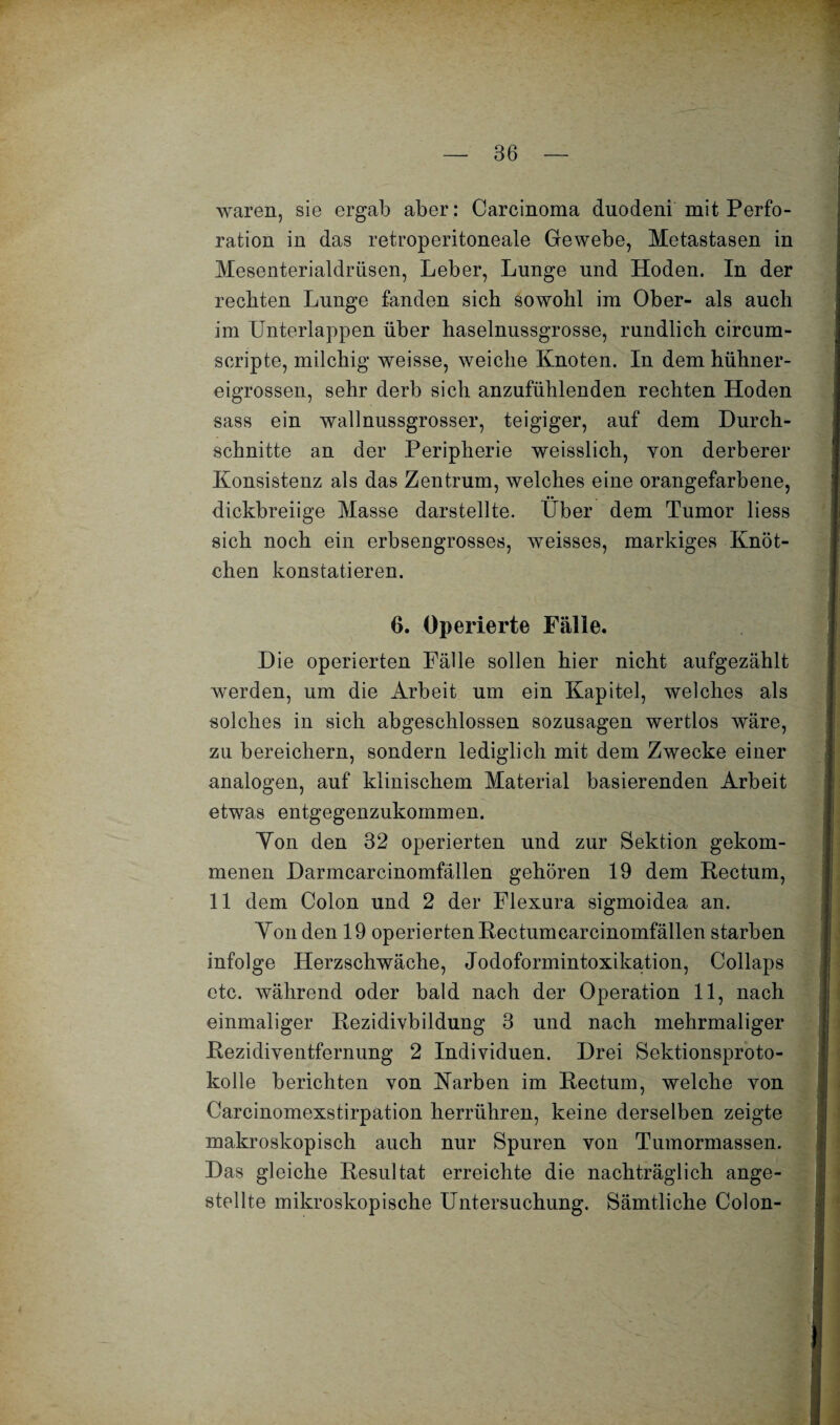 waren, sie ergab aber: Carcinoma duodeni mit Perfo¬ ration in das retroperitoneale Gewebe, Metastasen in Mesenterialdrüsen, Leber, Lunge und Hoden. In der rechten Lunge fanden sich sowohl im Ober- als auch im Unterlappen über haselnussgrosse, rundlich circum- seripte, milchig weisse, weiche Knoten. In dem hühner¬ eigrossen, sehr derb sich anzufühlenden rechten Hoden sass ein wallnussgrosser, teigiger, auf dem Durch¬ schnitte an der Peripherie weisslich, von derberer Konsistenz als das Zentrum, welches eine orangefarbene, •• dickbreiige Masse darstellte. Uber dem Tumor liess sich noch ein erbsengrosses, weisses, markiges Knöt¬ chen konstatieren. 6. Operierte Fälle. Die operierten Fälle sollen hier nicht aufgezählt werden, um die Arbeit um ein Kapitel, welches als solches in sich abgeschlossen sozusagen wertlos wäre, zu bereichern, sondern lediglich mit dem Zwecke einer analogen, auf klinischem Material basierenden Arbeit etwas entgegenzukommen. Yon den 32 operierten und zur Sektion gekom¬ menen Darmcarcinomfällen gehören 19 dem Rectum, 11 dem Colon und 2 der Flexura sigmoidea an. Yon den 19 operierten Rectumcarcinomfällen starben infolge Herzschwäche, Jodoformintoxikalion, Collaps etc. während oder bald nach der Operation 11, nach einmaliger Rezidivbildung 3 und nach mehrmaliger Rezidiventfernung 2 Individuen. Drei Sektionsproto¬ kolle berichten von Karben im Rectum, welche von Carcinomexstirpation herrühren, keine derselben zeigte makroskopisch auch nur Spuren von Tumormassen. Das gleiche Resultat erreichte die nachträglich ange- stellte mikroskopische Untersuchung. Sämtliche Colon-