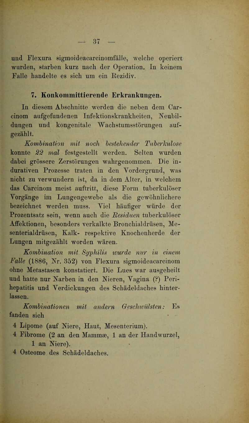 und Flexura sigmoideacarcinomfälle, welche operiert wurden, starben kurz nach der Operation. In keinem Falle handelte es sich um ein Rezidiv. 7. Konkommittierende Erkrankungen. In diesem Abschnitte werden die neben dem Car- cinom aufgefundenen Infektionskrankheiten, Neubil¬ dungen und kongenitale Wachstumsstörungen auf¬ gezählt. Kombination mit noch bestehender Tuberkulose konnte 22 mal festgestellt werden. Selten wurden dabei grössere Zerstörungen wahrgenommen. Die in¬ durativen Prozesse traten in den Vordergrund, was nicht zu verwundern ist, da in dem Alter, in welchem das Carcinom meist auftritt, diese Form tuberkulöser Vorgänge im Lungengewebe als die gewöhnlichere bezeichnet werden muss. Viel häufiger würde der Prozentsatz sein, wenn auch die Residuen tuberkulöser Affektionen, besonders verkalkte Bronchialdrüsen, Me¬ senterialdrüsen, Kalk- respektive Knochenherde der Lungen mitgezählt worden wären. Kombination mit Syphilis wurde nur in einem Falle (1886, Nr. 352) von Flexura sigmoideacarcinom ohne Metastasen konstatiert. Die Lues war ausgeheilt und hatte nur Narben in den Nieren, Vagina (?) Peri¬ hepatitis und Verdickungen des Schädeldaches hinter¬ lassen. Kombinationen mit andern Geschivülsten: Es fanden sich 4 Lipome (auf Niere, Haut, Mesenterium). 4 Fibrome (2 an den Mammae, 1 an der Handwurzel, 1 an Niere). 4 Osteome des Schädeldaches.