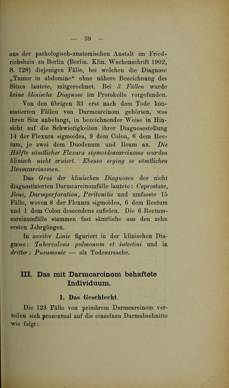 aus der pathologisch-anatomischen Anstalt im Fried¬ richshain zu Berlin (Berlin. Klin. Wochenschrift 1902, S. 728) diejenigen Fälle, hei welchen die Diagnose „Tumor in abdomine“ ohne nähere Bezeichnung des Sitzes lautete, mitgerechnet. Bei 3 Fällen wurde keine klinische Diagnose im Protokolle vorgefunden. Yon den übrigen 33 erst nach dem Tode kon¬ statierten Fällen von Darmcarcinom gehörten, was ihren Sitz anbelangt, in bezeichnender Weise in Hin¬ sicht auf die Schwierigkeiten ihrer Diagnosestellung 14 der Flexura sigmoidea, 9 dem Colon, 6 dem Rec¬ tum, je zwei dem Duodenum und Ileum an. Die Hälfte sämtlicher Flexura sigmoideacarcinome wurden klinisch nicht eruiert. Ebenso erging es sämtlichen Ileumcarcinomen. Das Gros der klinischen Diagnosen der nicht diagnostizierten Darmcarcinomfälle lautete: Coprostase, Ileus, Darmperforation, Peritonitis und umfasste 15 Fälle, wovon 8 der Flexura sigmoidea, 6 dem Rectum und 1 dem Colon descendens zufielen. Die 6 Rectum- carcinomfälle stammen fast sämtliche aus den zehn ersten Jahrgängen. In zweiter Linie figuriert in der klinischen Dia¬ gnose : Tuberculosis pulmonum et intestini und in dritter: Pneumonie — als Todesursache. III. Das mit Darmcarcinom behaftete Individuum. 1. Das Geschleckt. Die 123 Fälle von primärem Darmcarcinom ver¬ teilen sich prozentual auf die einzelnen Darmabschnitte wie folgt: