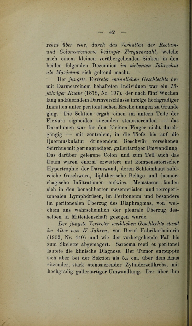 zehnt über eine, durch das Verhalten der Rectum- und Coloncar ein ome bedingte Frequenzzahl, welche nach einem kleinen vorübergehenden Sinken in den beiden folgenden Dezennien im siebenten Jahrzehnt als Maximum sich geltend macht. Der jüngste Vertreter männlichen Geschlechts der mit Darmcarcinom behafteten Individuen war ein 15- jähriger Knabe (1878, Nr. 197), der nach fünf Wochen lang andauerndem Darmverschlusse infolge hochgradiger Inanition unter peritonitischen Erscheinungen zu Grunde ging. Die Sektion ergab einen im untern Teile der Flexura sigmoidea sitzenden stenosierenden — das Darmlumen war für den kleinen Finger nicht durch¬ gängig — mit zentralem, in die Tiefe bis auf die Quermuskulatur dringendem Geschwür versehenen Scirrhus mit geringgradiger, gallertartiger Umwandlung. Das darüber gelegene Colon und zum Teil auch das Ueum waren enorm erweitert mit kompensatorischer Hypertrophie der Darmwand, deren Schleimhaut zahl¬ reiche Geschwüre, diphtherische Beläge und hsemor- rhagische Infiltrationen aufwies. Metastasen fanden sich in den benachbarten mesenterialen und retroperi- tonealen Lymphdrüsen, im Peritoneum und besonders im peritonealen Überzug des Diaphragmas, von wel¬ chem aus wahrscheinlich der pleurale Überzug des¬ selben in Mitleidenschaft gezogen wurde. Der jüngste Vertreter weiblichen Geschlechts stand im Alter von 17 Jahren, von Beruf Fabrikarbeiterin (1902, Nr. 440) und wie der vorhergehende Fall bis zum Skelette abgemagert. Sarcoma recti et peritonei lautete die klinische Diagnose. Der Tumor entpuppte sich aber bei der Sektion als 5.5 cm. über dem Anus sitzender, stark stenosierender Zylinderzellkrebs, mit hochgradig gallertartiger Umwandlung. Der über ihm r i