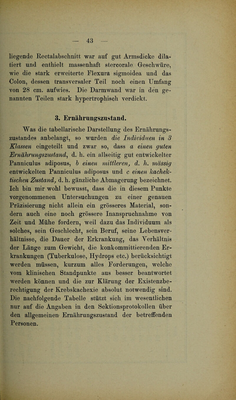 liegende Rectalabschnitt war auf gut Armsdicke dik¬ tiert und enthielt massenhaft stercorale Geschwüre, wie die stark erweiterte Flexura sigmoidea und das Oolon, dessen transversaler Teil noch einen Umfang von 28 cm. aufwies. Die Darmwand war in den ge¬ nannten Teilen stark hypertrophisch verdickt. 3. Ernährungszustand. Was die tabellarische Darstellung des Ernährungs¬ zustandes anbelangt, so wurden die Individuen in 3 Klassen eingeteilt und zwar so, dass a einen guten Ernährungszustand, d. h. ein allseitig gut entwickelter Panniculus adiposus, b einen mittleren, d. h. massig entwickelten Panniculus adiposus und c einen kachek- tischen Zustand, d. h. gänzliche Abmagerung bezeichnet. Ich bin mir wohl bewusst, dass die in diesem Punkte vorgenommenen Untersuchungen zu einer genauen Präzisierung nicht allein ein grösseres Material, son¬ dern auch eine noch grössere Inanspruchnahme von Zeit und Mühe fordern, weil dazu das Individuum als solches, sein Geschlecht, sein Beruf, seine Lebensver¬ hältnisse, die Dauer der Erkrankung, das Yerhältnis der Länge zum Gewicht, die konhommittierenden Er¬ krankungen (Tuberkulose, Hydrops etc.) berücksichtigt werden müssen, kurzum alles Forderungen, welche vom klinischen Standpunkte aus besser beantwortet werden können und die zur Klärung der Existenzbe¬ rechtigung der Krebskachexie absolut notwendig sind. Die nachfolgende Tabelle stützt sich im wesentlichen nur auf die Angaben in den Sektionsprotokollen über den allgemeinen Ernährungszustand der betreffenden Personen.