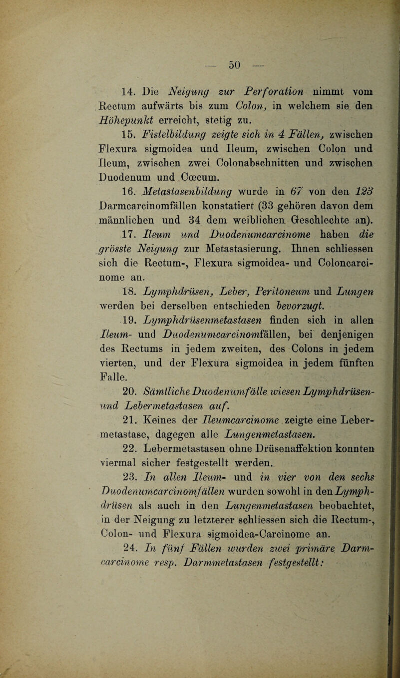 14. Die Neigung zur Perforation nimmt vom Rectum aufwärts bis zum Colon, in welchem sie den Höhepunkt erreicht, stetig zu. 15. Fistelbildung zeigte sich in 4 Fällen, zwischen Flexura sigmoidea und Ileum, zwischen Colon und Ileum, zwischen zwei Colonabschnitten und zwischen Duodenum und Coecum. 16. Metastasenbildung wurde in 67 von den 123 Darmcarcinomfällen konstatiert (83 gehören davon dem männlichen und 34 dem weiblichen Greschlechte an). 17. Ileum und Duodenumcar cinome haben die grösste Neigung zur Metastasierung. Ihnen schliessen sich die Rectum-, Flexura sigmoidea- und Coloncarci- nome an. 18. Lymphdrüsen, Leber, Peritoneum und Lungen werden bei derselben entschieden bevorzugt. 19. Lymphdrüsenmetastasen finden sich in allen Ileum- und Duodenumcar cinomi'&Men, bei denjenigen des Rectums in jedem zweiten, des Colons in jedem vierten, und der Flexura sigmoidea in jedem fünften Falle. 20. Sämtliche Duodenum fälle wiesen Lymphdrüsen- und Lebermetastasen auf. 21. Keines der Peumcarcinome zeigte eine Leber¬ metastase, dagegen alle Lungenmetastasen. 22. Lebermetastasen ohne Drüsenaffektion konnten viermal sicher festgestellt werden. 23. In allen Ileum- und in vier von den sechs Duodenumcarcinomfällen wurden sowohl in den Lymph¬ drüsen als auch in den Lungenmetastasen beobachtet, in der Neigung zu letzterer schliessen sich die Rectum-, Colon- und Flexura sigmoidea-Carcinome an. 24. In fünf Fällen wurden zwei primäre Darm¬ car cinome resp. Darmmetastasen festgestellt: