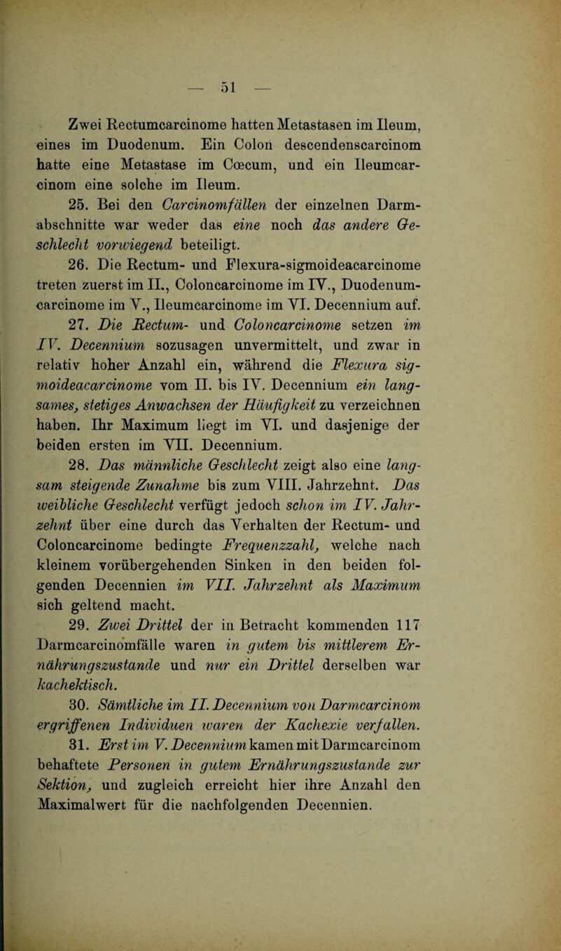 Zwei Rectumcarcinome hatten Metastasen im Ileum, eines im Duodenum. Ein Colon descendenscarcinom hatte eine Metastase im Coecum, und ein Ileumcar- einom eine solche im Ileum. 25. Bei den Carcinomfällen der einzelnen Darm¬ abschnitte war weder das eine noch das andere Ge¬ schlecht vorwiegend beteiligt. 26. D ie Rectum- und Flexura-sigmoideacarcinome treten zuerst im II., Coloncarcinome im IV., Duodenum- carcinome im V., Ileumcarcinome im VI. Decennium auf. 27. Die Rectum- und Coloncarcinome setzen im IV. Decennium sozusagen unvermittelt, und zwar in relativ hoher Anzahl ein, während die Flexura sig- moideacarcinome vom II. bis IV. Decennium ein lang¬ sames, stetiges Anwachsen der Häufigkeit zu verzeichnen haben. Ihr Maximum liegt im VI. und dasjenige der beiden ersten im VII. Decennium. 28. Das männliche Geschlecht zeigt also eine lang¬ sam steigende Zunahme bis zum VIII. Jahrzehnt. Das weibliche Geschlecht verfügt jedoch schon im IV. Jahr¬ zehnt über eine durch das Verhalten der Rectum- und Coloncarcinome bedingte Frequenzzahl, welche nach kleinem vorübergehenden Sinken in den beiden fol¬ genden Decennien im VII. Jahrzehnt als Maximum sich geltend macht. 29. Zwei Drittel der in Betracht kommenden 117 Darmcarcinomfälle waren in gutem bis mittlerem Er¬ nährungszustände und nur ein Drittel derselben war kachektisch. 80. Sämtliche im II. Decennium von Darmcarcinom ergriffenen Individuen waren der Kachexie verfallen. 31. Erst im V. Decennium kamen mit Darmcarcinom behaftete Personen in gutem Ernährungszustände zur Sektion, und zugleich erreicht hier ihre Anzahl den Maximalwert für die nachfolgenden Decennien.